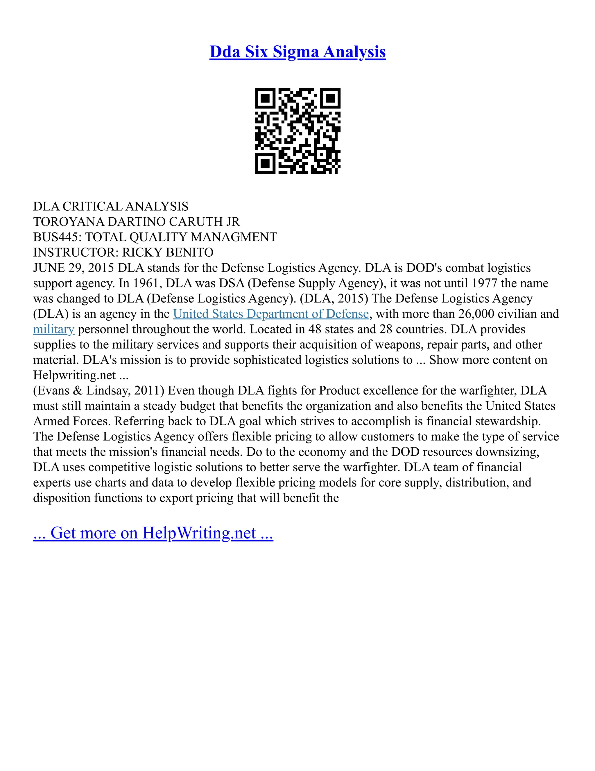 Dda Six Sigma Analysis
DLA CRITICAL ANALYSIS
TOROYANA DARTINO CARUTH JR
BUS445: TOTAL QUALITY MANAGMENT
INSTRUCTOR: RICKY BENITO
JUNE 29, 2015 DLA stands for the Defense Logistics Agency. DLA is DOD's combat logistics
support agency. In 1961, DLA was DSA (Defense Supply Agency), it was not until 1977 the name
was changed to DLA (Defense Logistics Agency). (DLA, 2015) The Defense Logistics Agency
(DLA) is an agency in the United States Department of Defense, with more than 26,000 civilian and
military personnel throughout the world. Located in 48 states and 28 countries. DLA provides
supplies to the military services and supports their acquisition of weapons, repair parts, and other
material. DLA's mission is to provide sophisticated logistics solutions to ... Show more content on
Helpwriting.net ...
(Evans & Lindsay, 2011) Even though DLA fights for Product excellence for the warfighter, DLA
must still maintain a steady budget that benefits the organization and also benefits the United States
Armed Forces. Referring back to DLA goal which strives to accomplish is financial stewardship.
The Defense Logistics Agency offers flexible pricing to allow customers to make the type of service
that meets the mission's financial needs. Do to the economy and the DOD resources downsizing,
DLA uses competitive logistic solutions to better serve the warfighter. DLA team of financial
experts use charts and data to develop flexible pricing models for core supply, distribution, and
disposition functions to export pricing that will benefit the
... Get more on HelpWriting.net ...
 