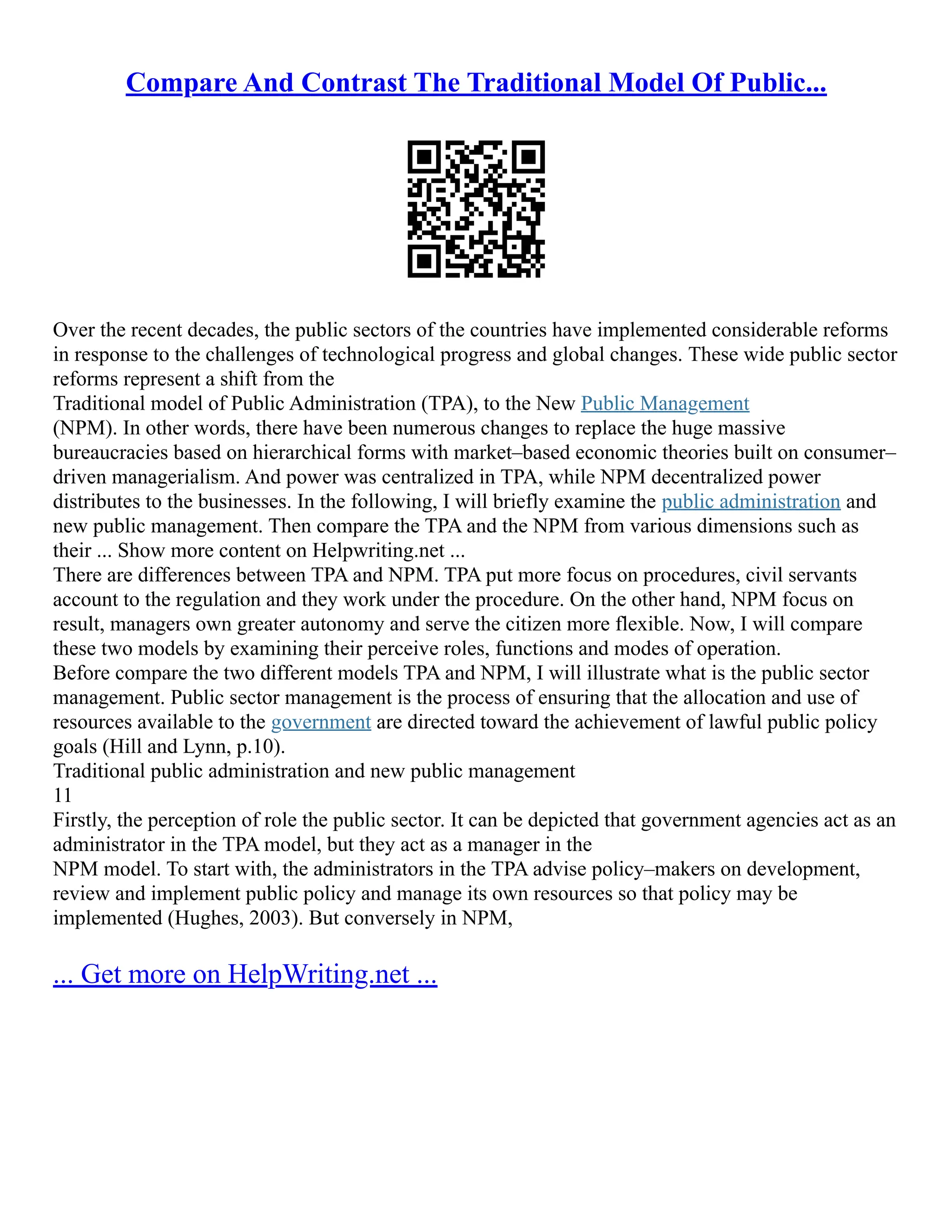 Compare And Contrast The Traditional Model Of Public...
Over the recent decades, the public sectors of the countries have implemented considerable reforms
in response to the challenges of technological progress and global changes. These wide public sector
reforms represent a shift from the
Traditional model of Public Administration (TPA), to the New Public Management
(NPM). In other words, there have been numerous changes to replace the huge massive
bureaucracies based on hierarchical forms with market–based economic theories built on consumer–
driven managerialism. And power was centralized in TPA, while NPM decentralized power
distributes to the businesses. In the following, I will briefly examine the public administration and
new public management. Then compare the TPA and the NPM from various dimensions such as
their ... Show more content on Helpwriting.net ...
There are differences between TPA and NPM. TPA put more focus on procedures, civil servants
account to the regulation and they work under the procedure. On the other hand, NPM focus on
result, managers own greater autonomy and serve the citizen more flexible. Now, I will compare
these two models by examining their perceive roles, functions and modes of operation.
Before compare the two different models TPA and NPM, I will illustrate what is the public sector
management. Public sector management is the process of ensuring that the allocation and use of
resources available to the government are directed toward the achievement of lawful public policy
goals (Hill and Lynn, p.10).
Traditional public administration and new public management
11
Firstly, the perception of role the public sector. It can be depicted that government agencies act as an
administrator in the TPA model, but they act as a manager in the
NPM model. To start with, the administrators in the TPA advise policy–makers on development,
review and implement public policy and manage its own resources so that policy may be
implemented (Hughes, 2003). But conversely in NPM,
... Get more on HelpWriting.net ...
 
