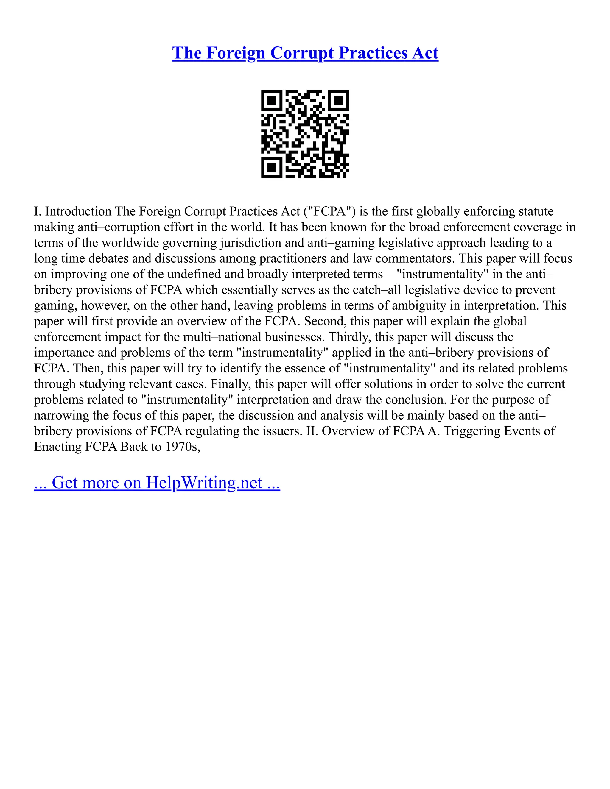 The Foreign Corrupt Practices Act
I. Introduction The Foreign Corrupt Practices Act ("FCPA") is the first globally enforcing statute
making anti–corruption effort in the world. It has been known for the broad enforcement coverage in
terms of the worldwide governing jurisdiction and anti–gaming legislative approach leading to a
long time debates and discussions among practitioners and law commentators. This paper will focus
on improving one of the undefined and broadly interpreted terms – "instrumentality" in the anti–
bribery provisions of FCPA which essentially serves as the catch–all legislative device to prevent
gaming, however, on the other hand, leaving problems in terms of ambiguity in interpretation. This
paper will first provide an overview of the FCPA. Second, this paper will explain the global
enforcement impact for the multi–national businesses. Thirdly, this paper will discuss the
importance and problems of the term "instrumentality" applied in the anti–bribery provisions of
FCPA. Then, this paper will try to identify the essence of "instrumentality" and its related problems
through studying relevant cases. Finally, this paper will offer solutions in order to solve the current
problems related to "instrumentality" interpretation and draw the conclusion. For the purpose of
narrowing the focus of this paper, the discussion and analysis will be mainly based on the anti–
bribery provisions of FCPA regulating the issuers. II. Overview of FCPAA. Triggering Events of
Enacting FCPA Back to 1970s,
... Get more on HelpWriting.net ...
 