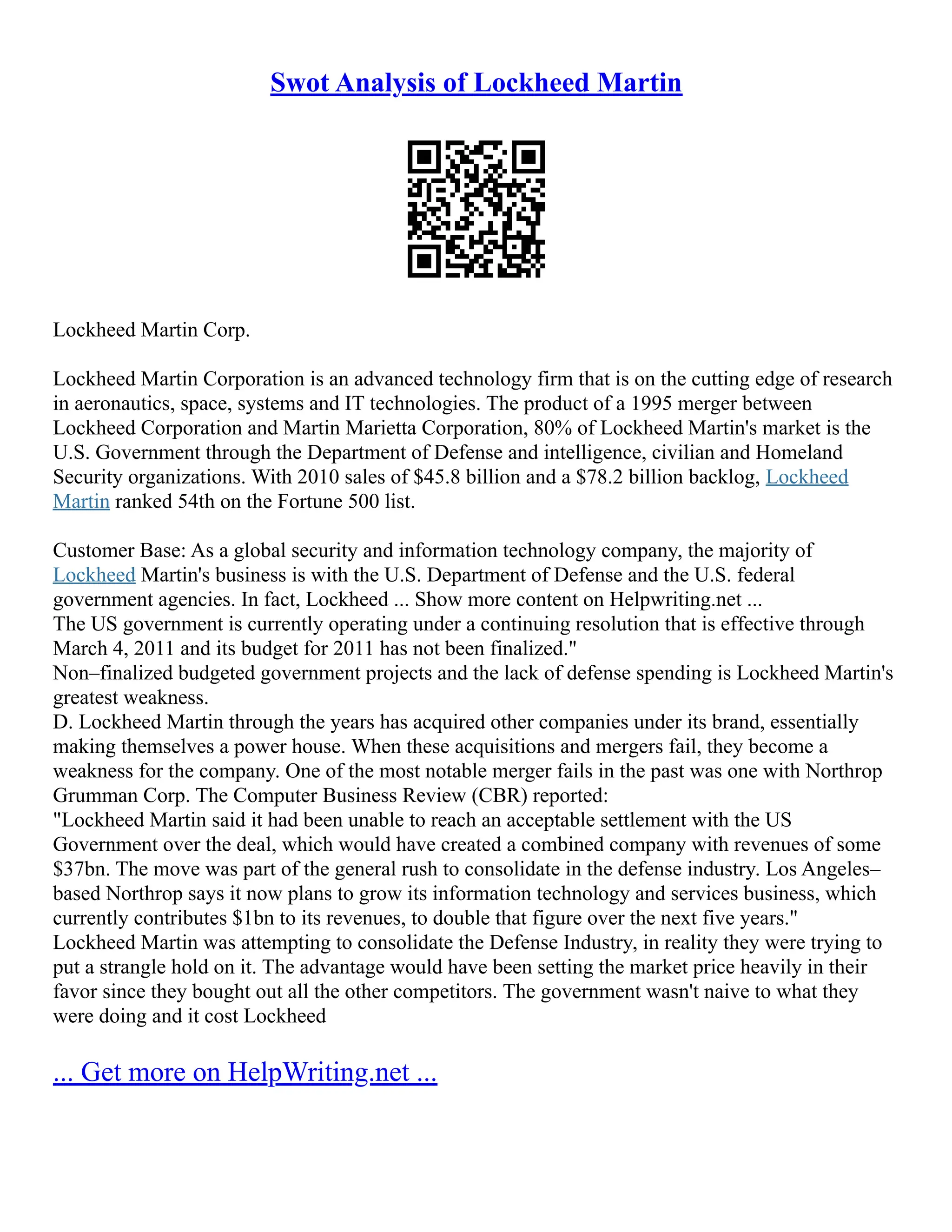 Swot Analysis of Lockheed Martin
Lockheed Martin Corp.
Lockheed Martin Corporation is an advanced technology firm that is on the cutting edge of research
in aeronautics, space, systems and IT technologies. The product of a 1995 merger between
Lockheed Corporation and Martin Marietta Corporation, 80% of Lockheed Martin's market is the
U.S. Government through the Department of Defense and intelligence, civilian and Homeland
Security organizations. With 2010 sales of $45.8 billion and a $78.2 billion backlog, Lockheed
Martin ranked 54th on the Fortune 500 list.
Customer Base: As a global security and information technology company, the majority of
Lockheed Martin's business is with the U.S. Department of Defense and the U.S. federal
government agencies. In fact, Lockheed ... Show more content on Helpwriting.net ...
The US government is currently operating under a continuing resolution that is effective through
March 4, 2011 and its budget for 2011 has not been finalized."
Non–finalized budgeted government projects and the lack of defense spending is Lockheed Martin's
greatest weakness.
D. Lockheed Martin through the years has acquired other companies under its brand, essentially
making themselves a power house. When these acquisitions and mergers fail, they become a
weakness for the company. One of the most notable merger fails in the past was one with Northrop
Grumman Corp. The Computer Business Review (CBR) reported:
"Lockheed Martin said it had been unable to reach an acceptable settlement with the US
Government over the deal, which would have created a combined company with revenues of some
$37bn. The move was part of the general rush to consolidate in the defense industry. Los Angeles–
based Northrop says it now plans to grow its information technology and services business, which
currently contributes $1bn to its revenues, to double that figure over the next five years."
Lockheed Martin was attempting to consolidate the Defense Industry, in reality they were trying to
put a strangle hold on it. The advantage would have been setting the market price heavily in their
favor since they bought out all the other competitors. The government wasn't naive to what they
were doing and it cost Lockheed
... Get more on HelpWriting.net ...
 