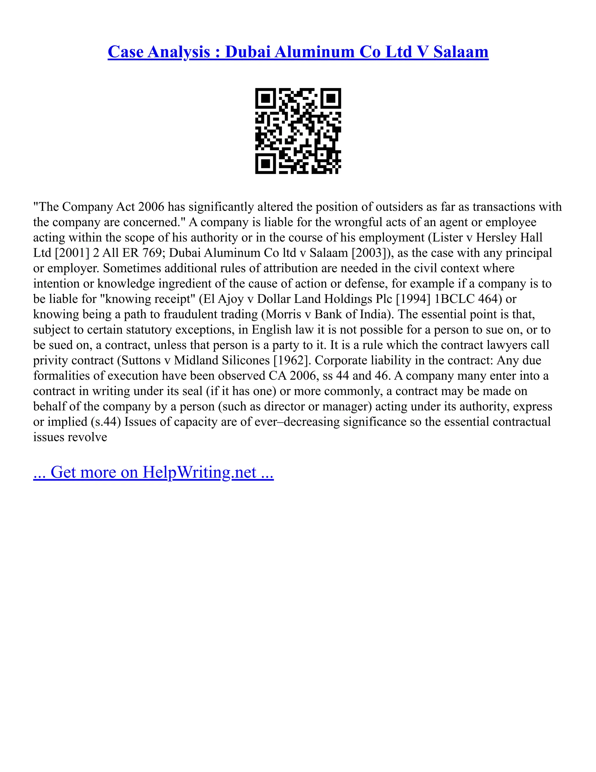 Case Analysis : Dubai Aluminum Co Ltd V Salaam
"The Company Act 2006 has significantly altered the position of outsiders as far as transactions with
the company are concerned." A company is liable for the wrongful acts of an agent or employee
acting within the scope of his authority or in the course of his employment (Lister v Hersley Hall
Ltd [2001] 2 All ER 769; Dubai Aluminum Co ltd v Salaam [2003]), as the case with any principal
or employer. Sometimes additional rules of attribution are needed in the civil context where
intention or knowledge ingredient of the cause of action or defense, for example if a company is to
be liable for "knowing receipt" (El Ajoy v Dollar Land Holdings Plc [1994] 1BCLC 464) or
knowing being a path to fraudulent trading (Morris v Bank of India). The essential point is that,
subject to certain statutory exceptions, in English law it is not possible for a person to sue on, or to
be sued on, a contract, unless that person is a party to it. It is a rule which the contract lawyers call
privity contract (Suttons v Midland Silicones [1962]. Corporate liability in the contract: Any due
formalities of execution have been observed CA 2006, ss 44 and 46. A company many enter into a
contract in writing under its seal (if it has one) or more commonly, a contract may be made on
behalf of the company by a person (such as director or manager) acting under its authority, express
or implied (s.44) Issues of capacity are of ever–decreasing significance so the essential contractual
issues revolve
... Get more on HelpWriting.net ...
 