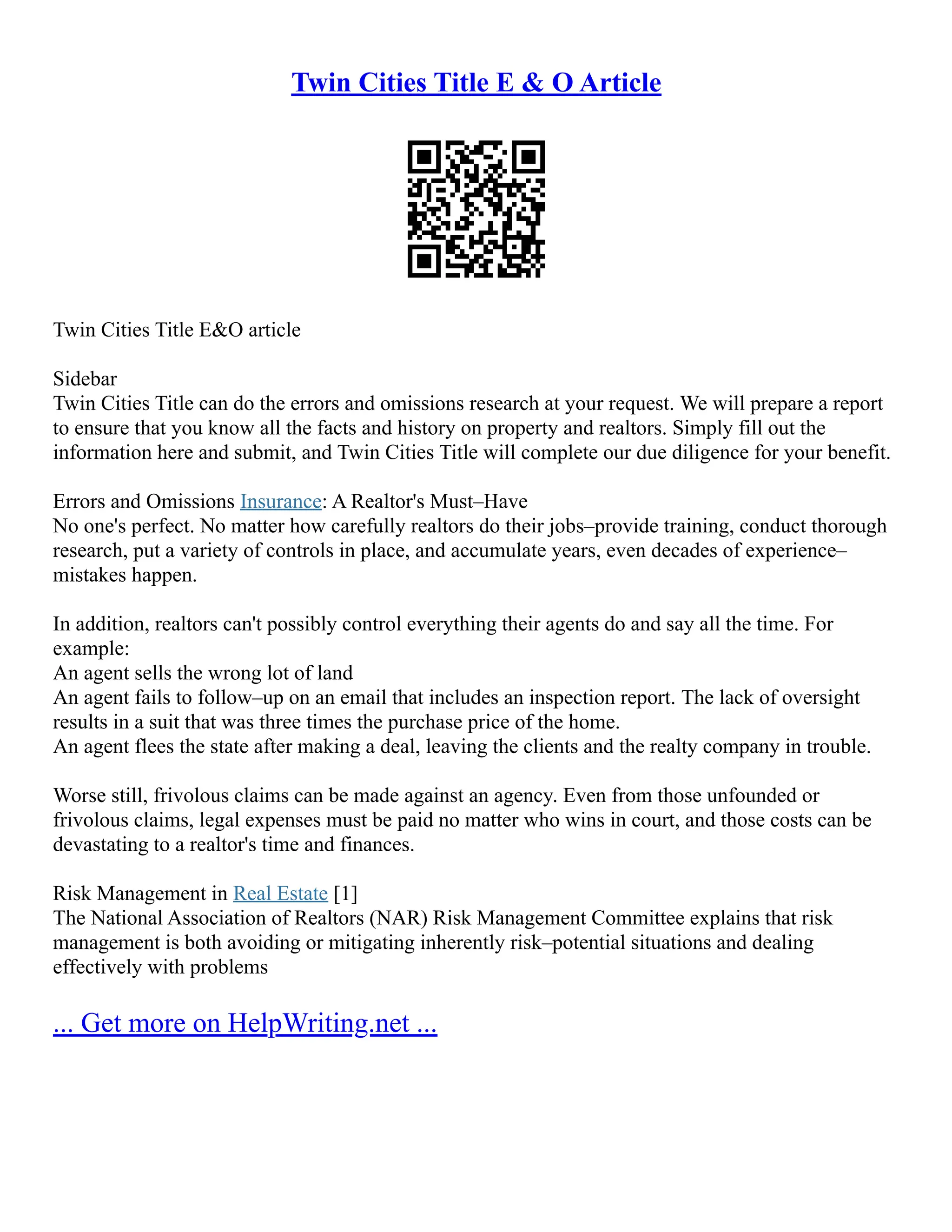 Twin Cities Title E & O Article
Twin Cities Title E&O article
Sidebar
Twin Cities Title can do the errors and omissions research at your request. We will prepare a report
to ensure that you know all the facts and history on property and realtors. Simply fill out the
information here and submit, and Twin Cities Title will complete our due diligence for your benefit.
Errors and Omissions Insurance: A Realtor's Must–Have
No one's perfect. No matter how carefully realtors do their jobs–provide training, conduct thorough
research, put a variety of controls in place, and accumulate years, even decades of experience–
mistakes happen.
In addition, realtors can't possibly control everything their agents do and say all the time. For
example:
An agent sells the wrong lot of land
An agent fails to follow–up on an email that includes an inspection report. The lack of oversight
results in a suit that was three times the purchase price of the home.
An agent flees the state after making a deal, leaving the clients and the realty company in trouble.
Worse still, frivolous claims can be made against an agency. Even from those unfounded or
frivolous claims, legal expenses must be paid no matter who wins in court, and those costs can be
devastating to a realtor's time and finances.
Risk Management in Real Estate [1]
The National Association of Realtors (NAR) Risk Management Committee explains that risk
management is both avoiding or mitigating inherently risk–potential situations and dealing
effectively with problems
... Get more on HelpWriting.net ...
 