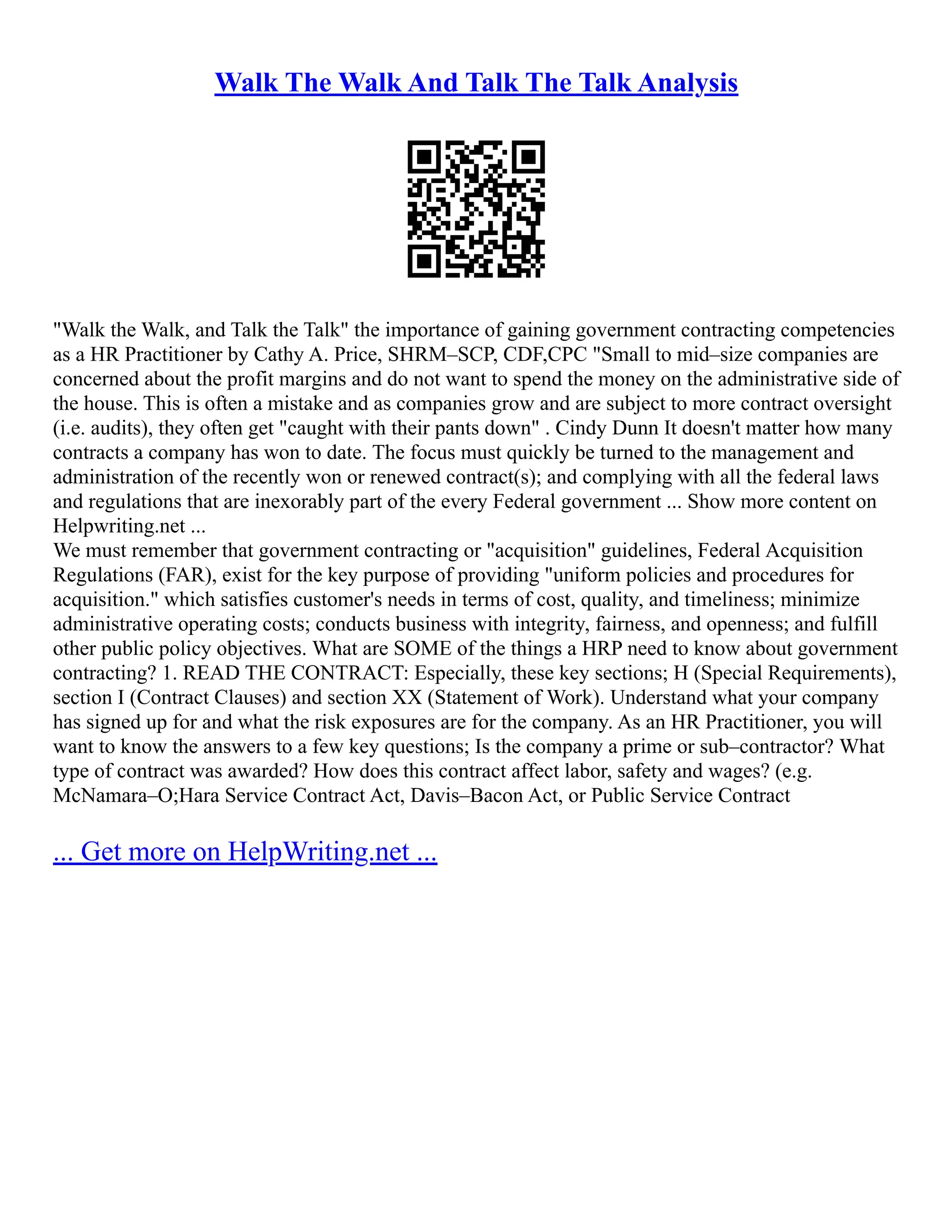 Walk The Walk And Talk The Talk Analysis
"Walk the Walk, and Talk the Talk" the importance of gaining government contracting competencies
as a HR Practitioner by Cathy A. Price, SHRM–SCP, CDF,CPC "Small to mid–size companies are
concerned about the profit margins and do not want to spend the money on the administrative side of
the house. This is often a mistake and as companies grow and are subject to more contract oversight
(i.e. audits), they often get "caught with their pants down" . Cindy Dunn It doesn't matter how many
contracts a company has won to date. The focus must quickly be turned to the management and
administration of the recently won or renewed contract(s); and complying with all the federal laws
and regulations that are inexorably part of the every Federal government ... Show more content on
Helpwriting.net ...
We must remember that government contracting or "acquisition" guidelines, Federal Acquisition
Regulations (FAR), exist for the key purpose of providing "uniform policies and procedures for
acquisition." which satisfies customer's needs in terms of cost, quality, and timeliness; minimize
administrative operating costs; conducts business with integrity, fairness, and openness; and fulfill
other public policy objectives. What are SOME of the things a HRP need to know about government
contracting? 1. READ THE CONTRACT: Especially, these key sections; H (Special Requirements),
section I (Contract Clauses) and section XX (Statement of Work). Understand what your company
has signed up for and what the risk exposures are for the company. As an HR Practitioner, you will
want to know the answers to a few key questions; Is the company a prime or sub–contractor? What
type of contract was awarded? How does this contract affect labor, safety and wages? (e.g.
McNamara–O;Hara Service Contract Act, Davis–Bacon Act, or Public Service Contract
... Get more on HelpWriting.net ...
 