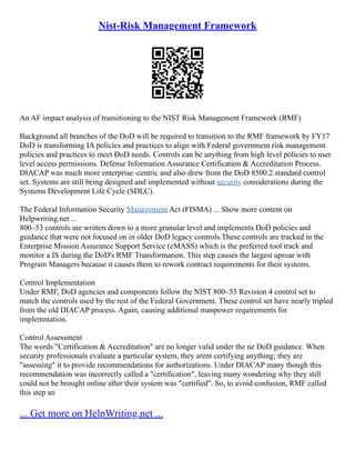 Nist-Risk Management Framework
An AF impact analysis of transitioning to the NIST Risk Management Framework (RMF)
Background all branches of the DoD will be required to transition to the RMF framework by FY17
DoD is transforming IA policies and practices to align with Federal government risk management
policies and practices to meet DoD needs. Controls can be anything from high level policies to user
level access permissions. Defense Information Assurance Certification & Accreditation Process.
DIACAP was much more enterprise–centric and also drew from the DoD 8500.2 standard control
set. Systems are still being designed and implemented without security considerations during the
Systems Development Life Cycle (SDLC).
The Federal Information Security Management Act (FISMA) ... Show more content on
Helpwriting.net ...
800–53 controls are written down to a more granular level and implements DoD policies and
guidance that were not focused on in older DoD legacy controls.These controls are tracked in the
Enterprise Mission Assurance Support Service (eMASS) which is the preferred tool track and
monitor a IS during the DoD's RMF Transformation. This step causes the largest uproar with
Program Managers because it causes them to rework contract requirements for their systems.
Control Implementation
Under RMF, DoD agencies and components follow the NIST 800–53 Revision 4 control set to
match the controls used by the rest of the Federal Government. These control set have nearly tripled
from the old DIACAP process. Again, causing additional manpower requirements for
implemntation.
Control Assessment
The words "Certification & Accreditation" are no longer valid under the ne DoD guidance. When
security professionals evaluate a particular system, they arent certifying anything; they are
"assessing" it to provide recommendations for authorizations. Under DIACAP many though this
recommendation was incorrectly called a "certification", leaving many wondering why they still
could not be brought online after their system was "certified". So, to avoid confusion, RMF called
this step an
... Get more on HelpWriting.net ...
 