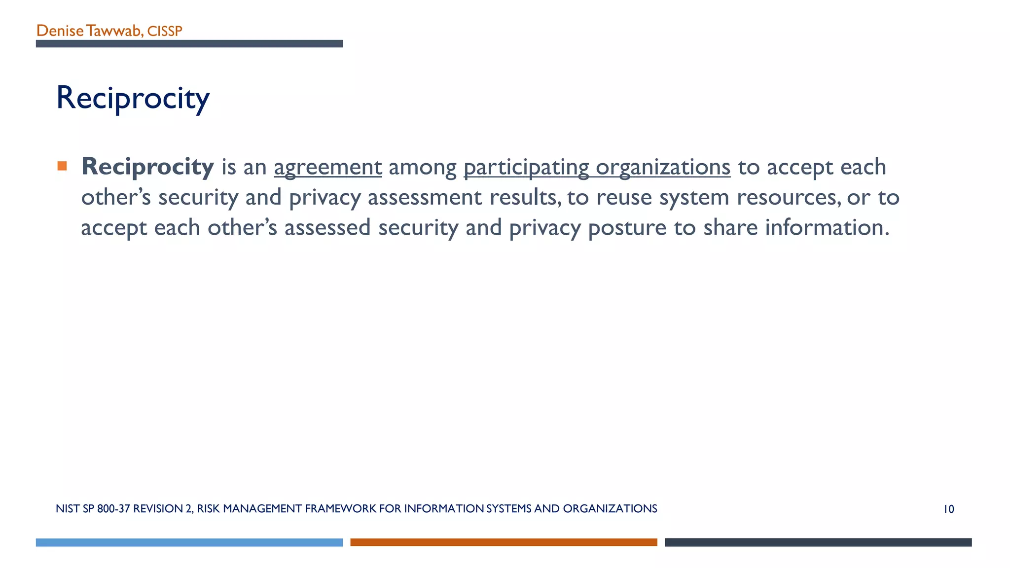 DeniseTawwab, CISSP
Reciprocity
 Reciprocity is an agreement among participating organizations to accept each
other’s security and privacy assessment results, to reuse system resources, or to
accept each other’s assessed security and privacy posture to share information.
NIST SP 800-37 REVISION 2, RISK MANAGEMENT FRAMEWORK FOR INFORMATION SYSTEMS AND ORGANIZATIONS 10
 