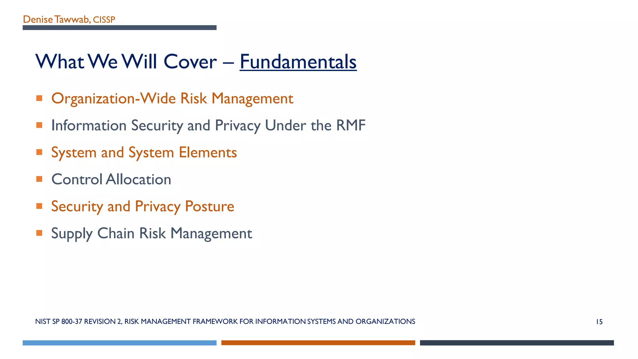 DeniseTawwab, CISSP
What We Will Cover – Fundamentals
 Organization-Wide Risk Management
 Information Security and Privacy Under the RMF
 System and System Elements
 Control Allocation
 Security and Privacy Posture
 Supply Chain Risk Management
NIST SP 800-37 REVISION 2, RISK MANAGEMENT FRAMEWORK FOR INFORMATION SYSTEMS AND ORGANIZATIONS 15
 