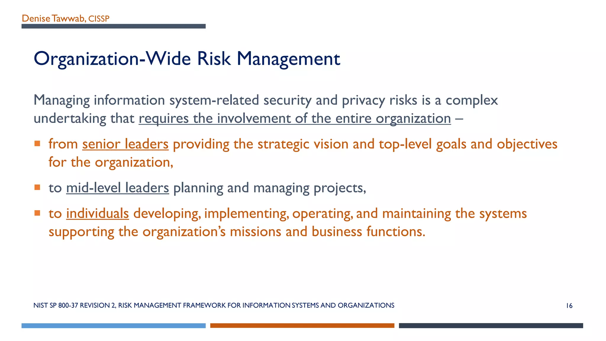 DeniseTawwab, CISSP
Organization-Wide Risk Management
Managing information system-related security and privacy risks is a complex
undertaking that requires the involvement of the entire organization –
 from senior leaders providing the strategic vision and top-level goals and objectives
for the organization,
 to mid-level leaders planning and managing projects,
 to individuals developing, implementing, operating, and maintaining the systems
supporting the organization’s missions and business functions.
NIST SP 800-37 REVISION 2, RISK MANAGEMENT FRAMEWORK FOR INFORMATION SYSTEMS AND ORGANIZATIONS 16
 