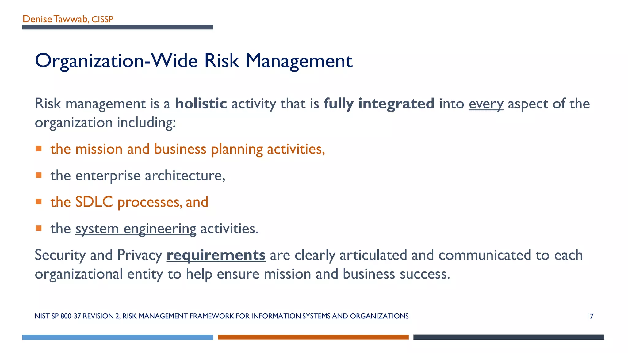 DeniseTawwab, CISSP
Organization-Wide Risk Management
Risk management is a holistic activity that is fully integrated into every aspect of the
organization including:
 the mission and business planning activities,
 the enterprise architecture,
 the SDLC processes, and
 the system engineering activities.
Security and Privacy requirements are clearly articulated and communicated to each
organizational entity to help ensure mission and business success.
NIST SP 800-37 REVISION 2, RISK MANAGEMENT FRAMEWORK FOR INFORMATION SYSTEMS AND ORGANIZATIONS 17
 
