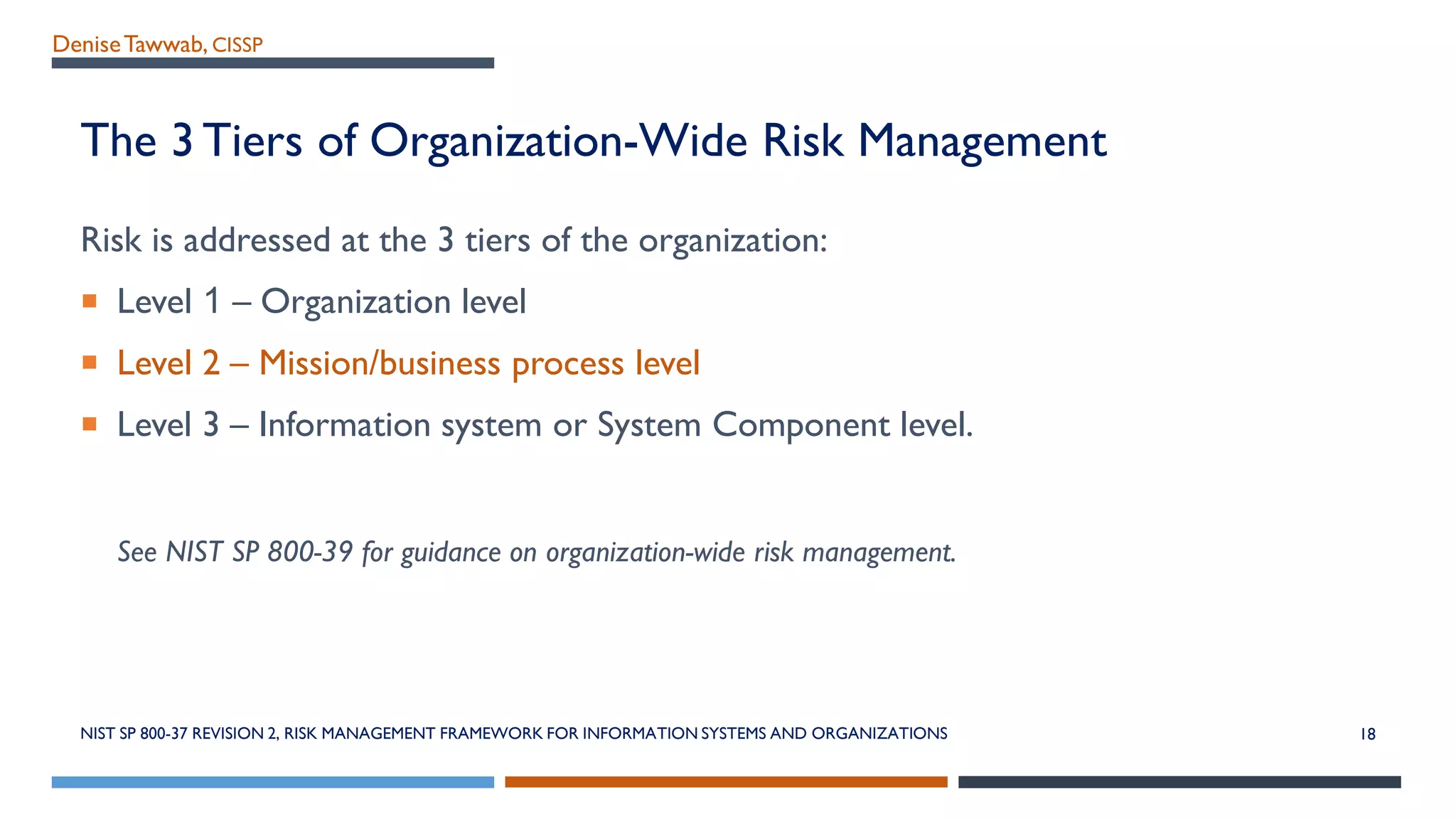 DeniseTawwab, CISSP
The 3 Tiers of Organization-Wide Risk Management
Risk is addressed at the 3 tiers of the organization:
 Level 1 – Organization level
 Level 2 – Mission/business process level
 Level 3 – Information system or System Component level.
See NIST SP 800-39 for guidance on organization-wide risk management.
NIST SP 800-37 REVISION 2, RISK MANAGEMENT FRAMEWORK FOR INFORMATION SYSTEMS AND ORGANIZATIONS 18
 