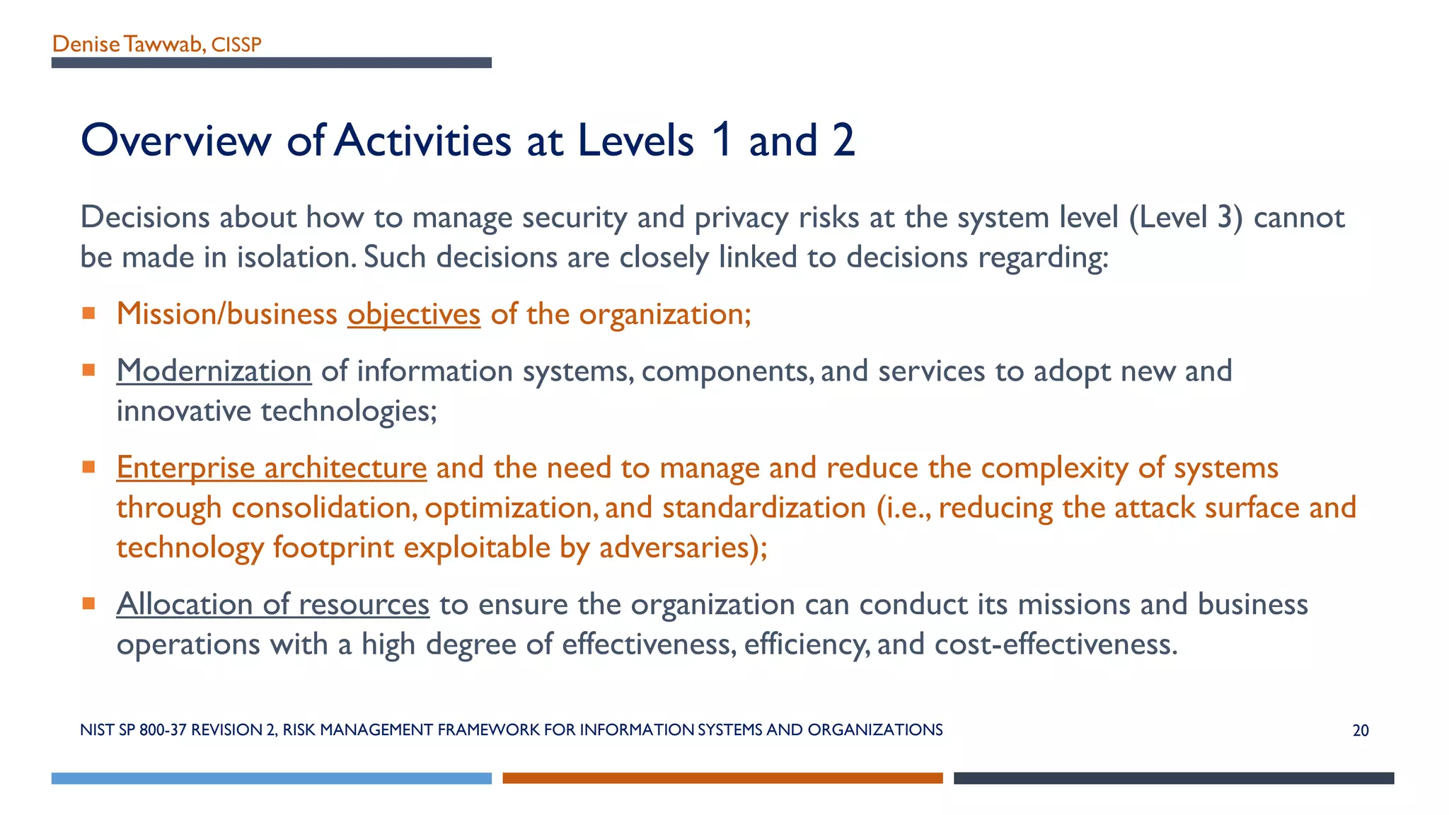 DeniseTawwab, CISSP
Overview of Activities at Levels 1 and 2
Decisions about how to manage security and privacy risks at the system level (Level 3) cannot
be made in isolation. Such decisions are closely linked to decisions regarding:
 Mission/business objectives of the organization;
 Modernization of information systems, components, and services to adopt new and
innovative technologies;
 Enterprise architecture and the need to manage and reduce the complexity of systems
through consolidation, optimization, and standardization (i.e., reducing the attack surface and
technology footprint exploitable by adversaries);
 Allocation of resources to ensure the organization can conduct its missions and business
operations with a high degree of effectiveness, efficiency, and cost-effectiveness.
NIST SP 800-37 REVISION 2, RISK MANAGEMENT FRAMEWORK FOR INFORMATION SYSTEMS AND ORGANIZATIONS 20
 