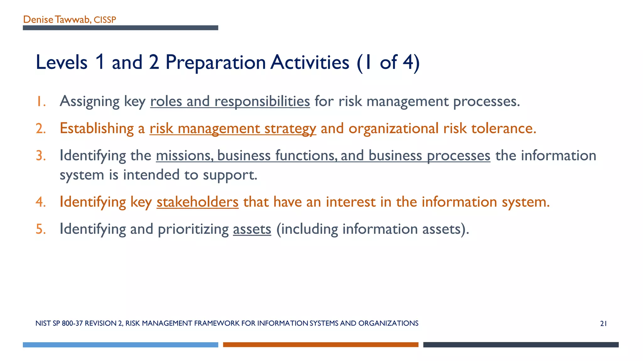 DeniseTawwab, CISSP
Levels 1 and 2 Preparation Activities (1 of 4)
1. Assigning key roles and responsibilities for risk management processes.
2. Establishing a risk management strategy and organizational risk tolerance.
3. Identifying the missions, business functions, and business processes the information
system is intended to support.
4. Identifying key stakeholders that have an interest in the information system.
5. Identifying and prioritizing assets (including information assets).
NIST SP 800-37 REVISION 2, RISK MANAGEMENT FRAMEWORK FOR INFORMATION SYSTEMS AND ORGANIZATIONS 21
 