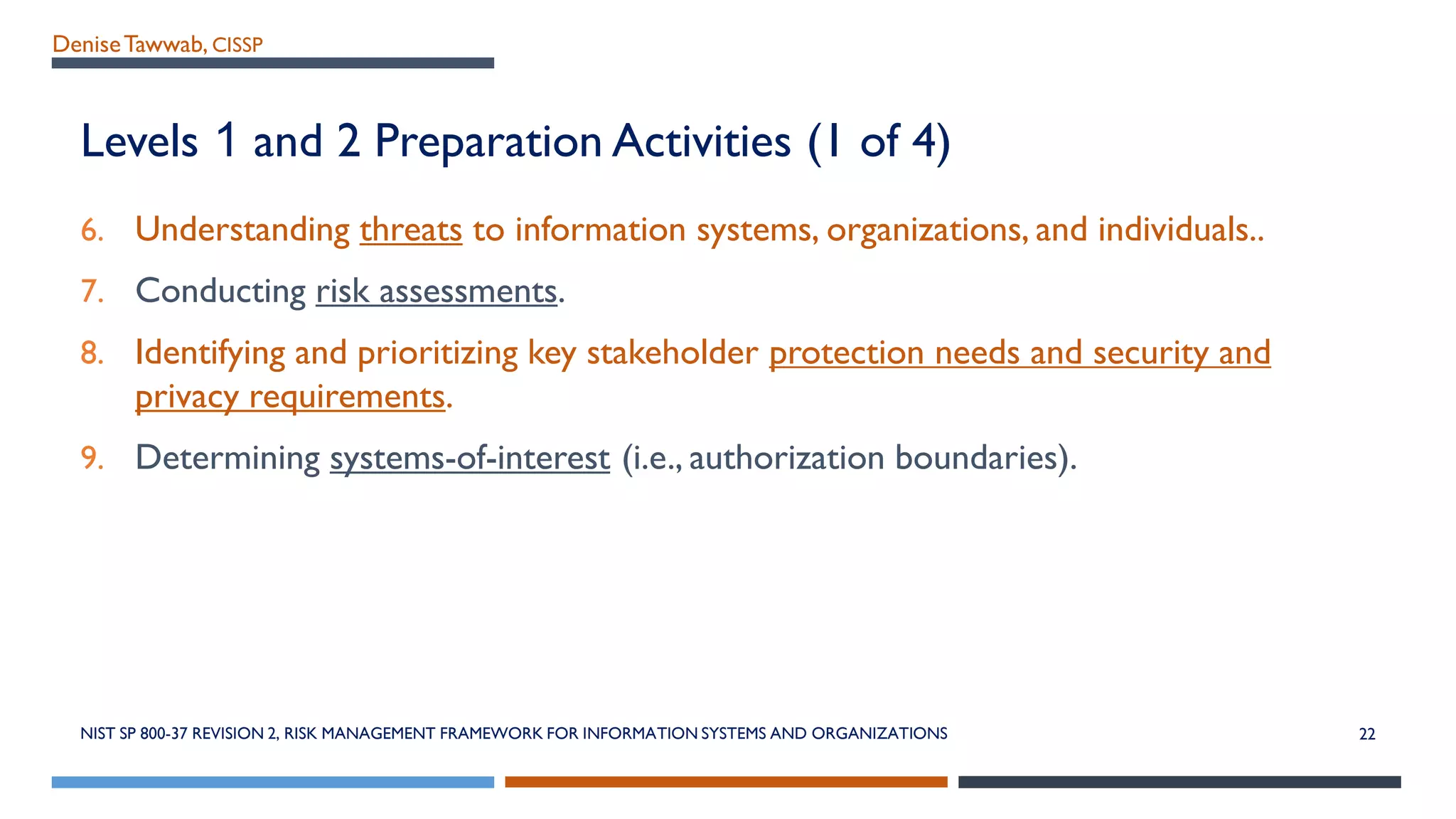 DeniseTawwab, CISSP
Levels 1 and 2 Preparation Activities (1 of 4)
6. Understanding threats to information systems, organizations, and individuals..
7. Conducting risk assessments.
8. Identifying and prioritizing key stakeholder protection needs and security and
privacy requirements.
9. Determining systems-of-interest (i.e., authorization boundaries).
NIST SP 800-37 REVISION 2, RISK MANAGEMENT FRAMEWORK FOR INFORMATION SYSTEMS AND ORGANIZATIONS 22
 