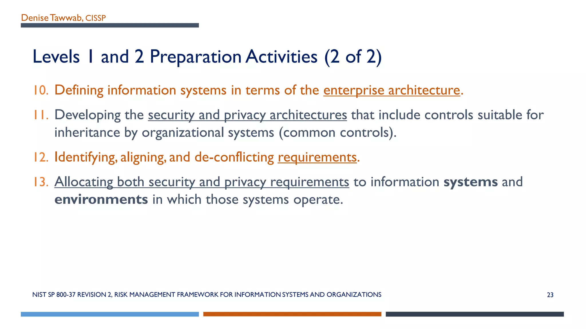 DeniseTawwab, CISSP
Levels 1 and 2 Preparation Activities (2 of 2)
10. Defining information systems in terms of the enterprise architecture.
11. Developing the security and privacy architectures that include controls suitable for
inheritance by organizational systems (common controls).
12. Identifying, aligning, and de-conflicting requirements.
13. Allocating both security and privacy requirements to information systems and
environments in which those systems operate.
NIST SP 800-37 REVISION 2, RISK MANAGEMENT FRAMEWORK FOR INFORMATION SYSTEMS AND ORGANIZATIONS 23
 