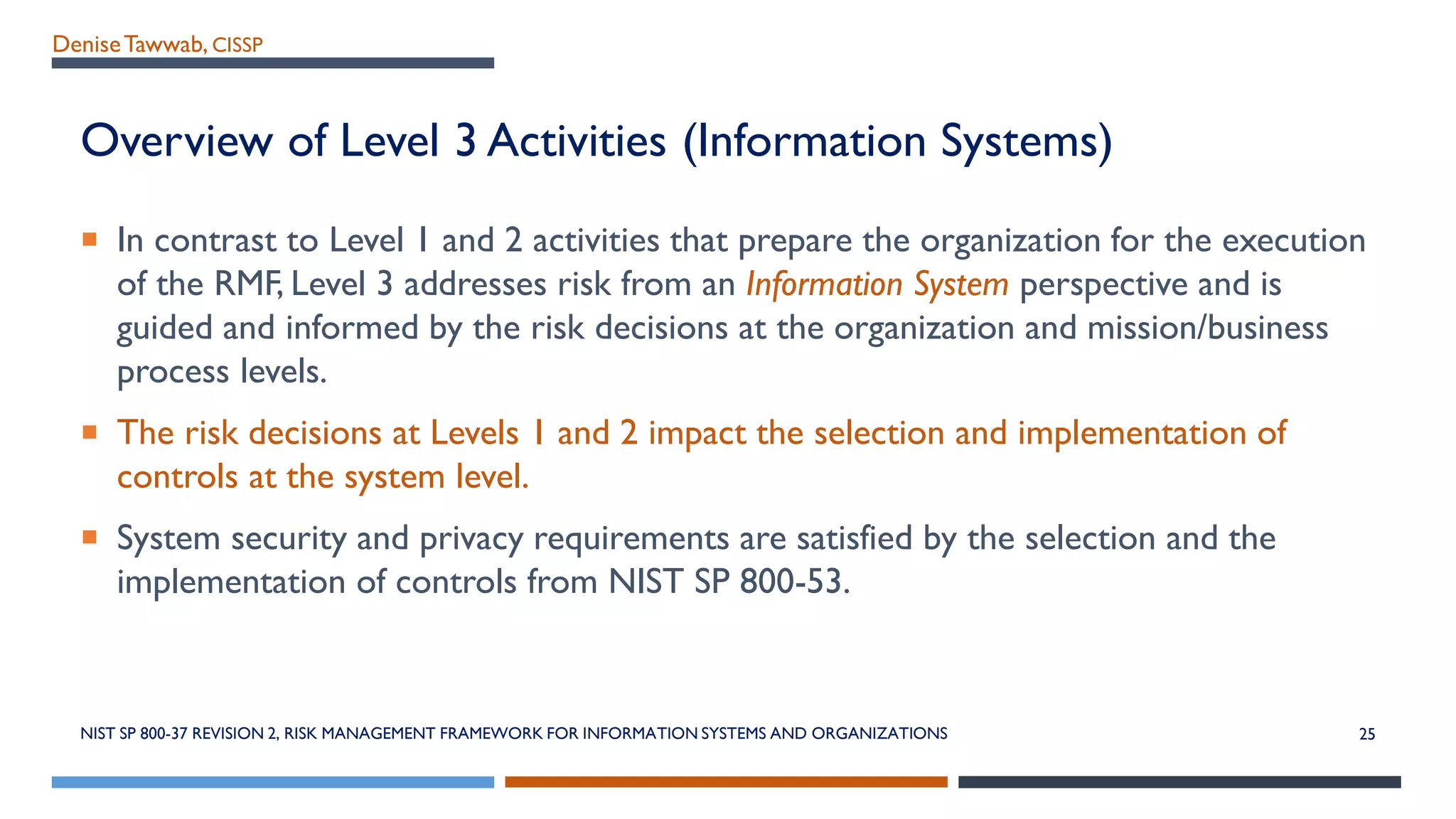 DeniseTawwab, CISSP
Overview of Level 3 Activities (Information Systems)
 In contrast to Level 1 and 2 activities that prepare the organization for the execution
of the RMF, Level 3 addresses risk from an Information System perspective and is
guided and informed by the risk decisions at the organization and mission/business
process levels.
 The risk decisions at Levels 1 and 2 impact the selection and implementation of
controls at the system level.
 System security and privacy requirements are satisfied by the selection and the
implementation of controls from NIST SP 800-53.
NIST SP 800-37 REVISION 2, RISK MANAGEMENT FRAMEWORK FOR INFORMATION SYSTEMS AND ORGANIZATIONS 25
 