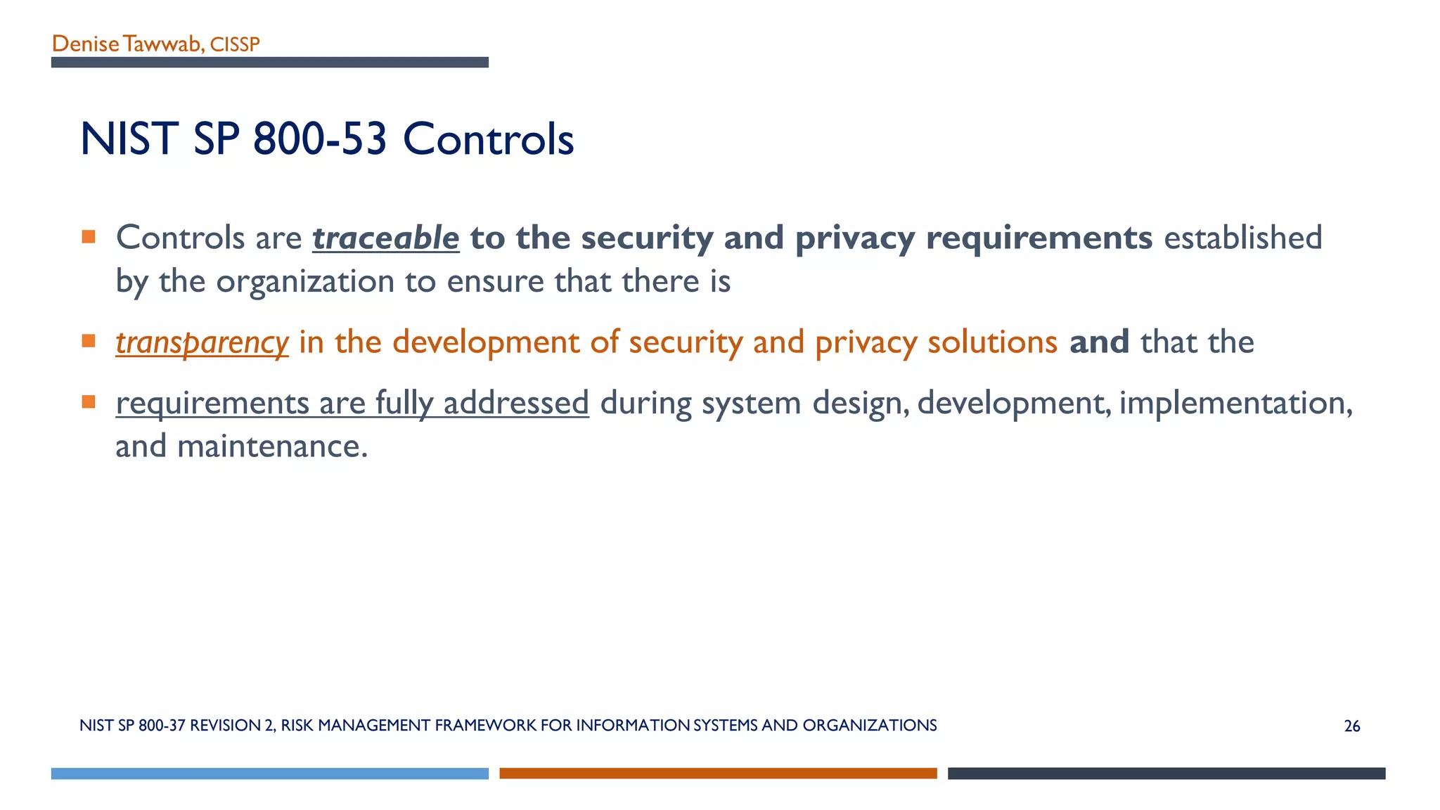 DeniseTawwab, CISSP
NIST SP 800-53 Controls
 Controls are traceable to the security and privacy requirements established
by the organization to ensure that there is
 transparency in the development of security and privacy solutions and that the
 requirements are fully addressed during system design, development, implementation,
and maintenance.
NIST SP 800-37 REVISION 2, RISK MANAGEMENT FRAMEWORK FOR INFORMATION SYSTEMS AND ORGANIZATIONS 26
 