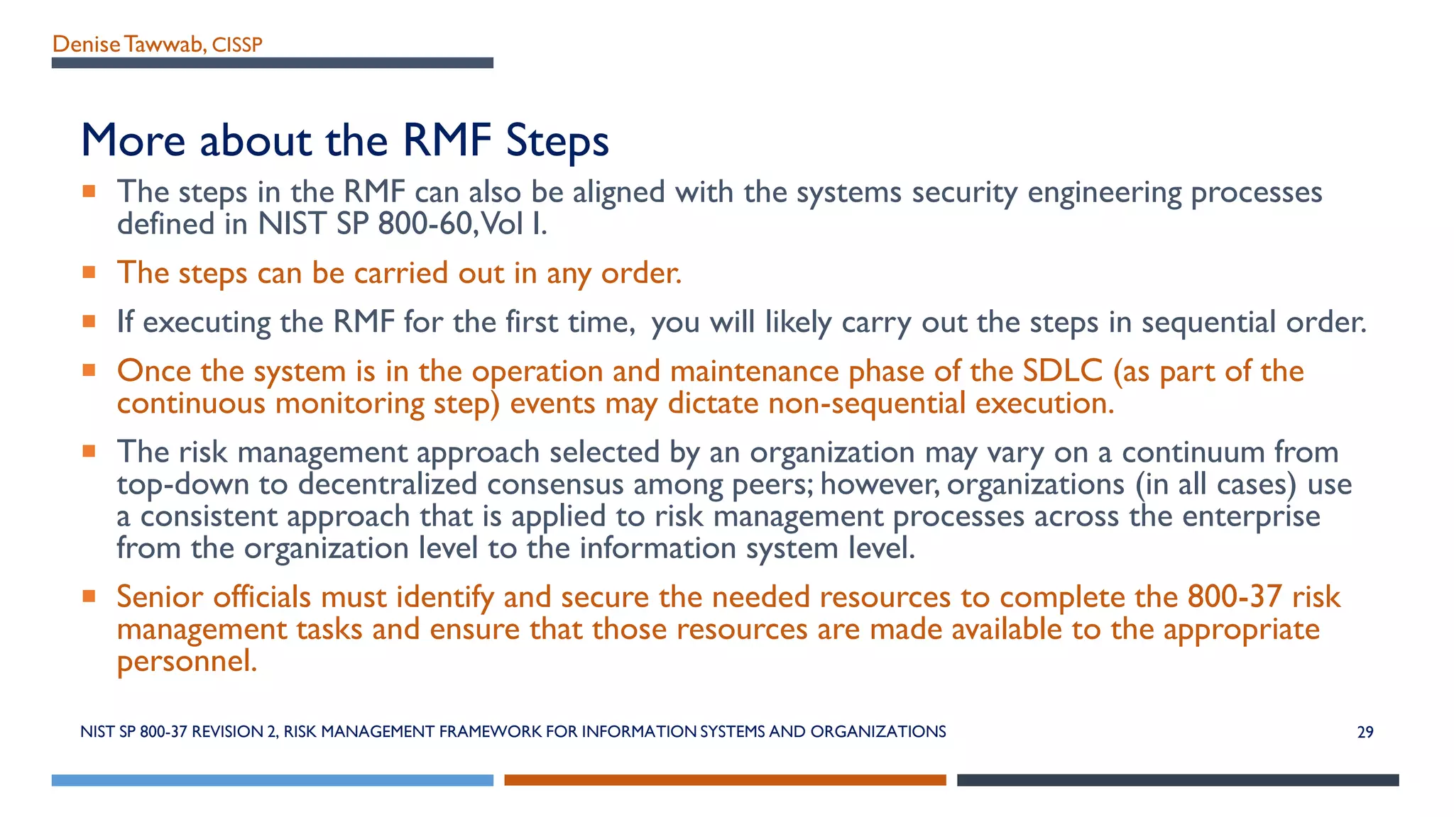 DeniseTawwab, CISSP
More about the RMF Steps
 The steps in the RMF can also be aligned with the systems security engineering processes
defined in NIST SP 800-60,Vol I.
 The steps can be carried out in any order.
 If executing the RMF for the first time, you will likely carry out the steps in sequential order.
 Once the system is in the operation and maintenance phase of the SDLC (as part of the
continuous monitoring step) events may dictate non-sequential execution.
 The risk management approach selected by an organization may vary on a continuum from
top-down to decentralized consensus among peers; however, organizations (in all cases) use
a consistent approach that is applied to risk management processes across the enterprise
from the organization level to the information system level.
 Senior officials must identify and secure the needed resources to complete the 800-37 risk
management tasks and ensure that those resources are made available to the appropriate
personnel.
NIST SP 800-37 REVISION 2, RISK MANAGEMENT FRAMEWORK FOR INFORMATION SYSTEMS AND ORGANIZATIONS 29
 