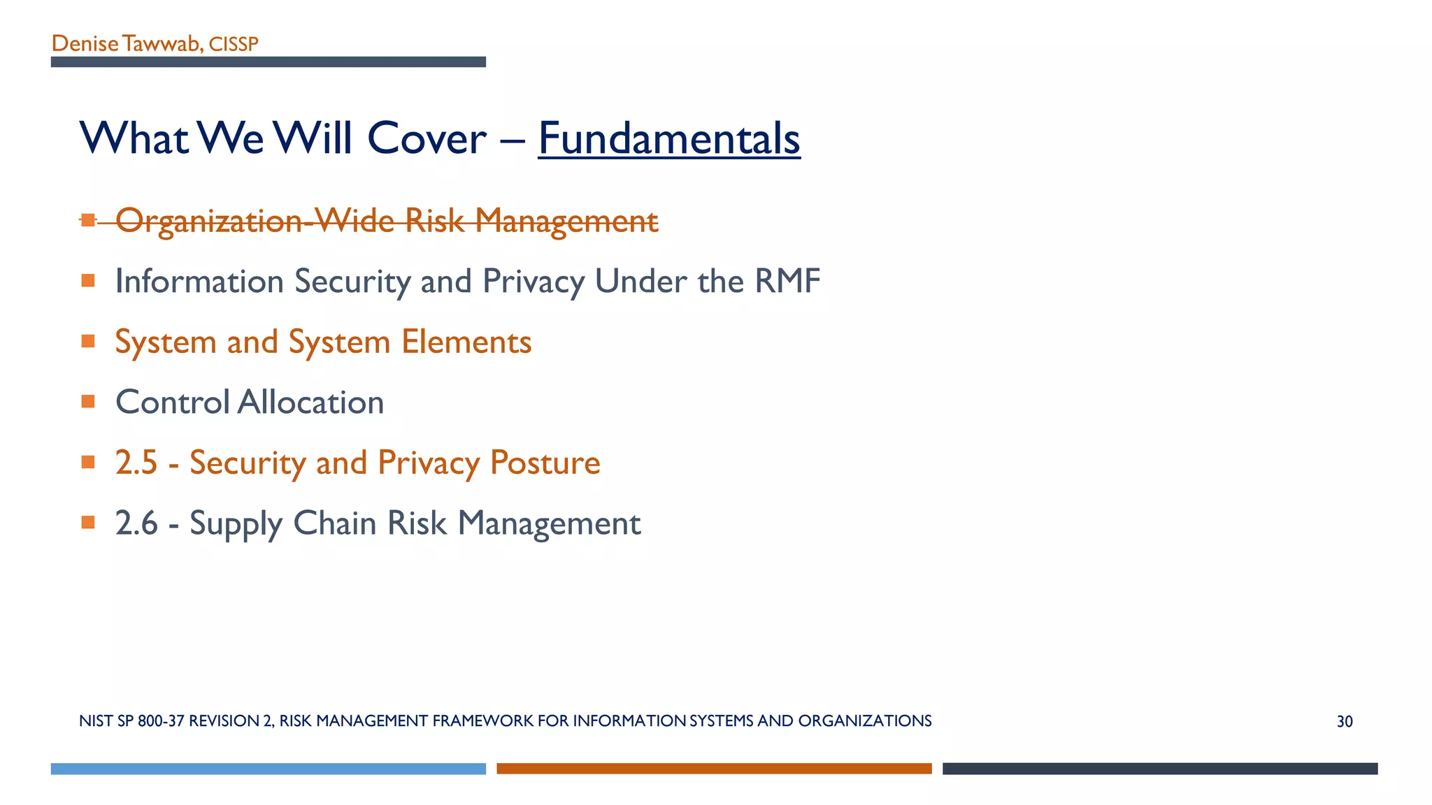 DeniseTawwab, CISSP
What We Will Cover – Fundamentals
 Organization-Wide Risk Management
 Information Security and Privacy Under the RMF
 System and System Elements
 Control Allocation
 2.5 - Security and Privacy Posture
 2.6 - Supply Chain Risk Management
NIST SP 800-37 REVISION 2, RISK MANAGEMENT FRAMEWORK FOR INFORMATION SYSTEMS AND ORGANIZATIONS 30
 