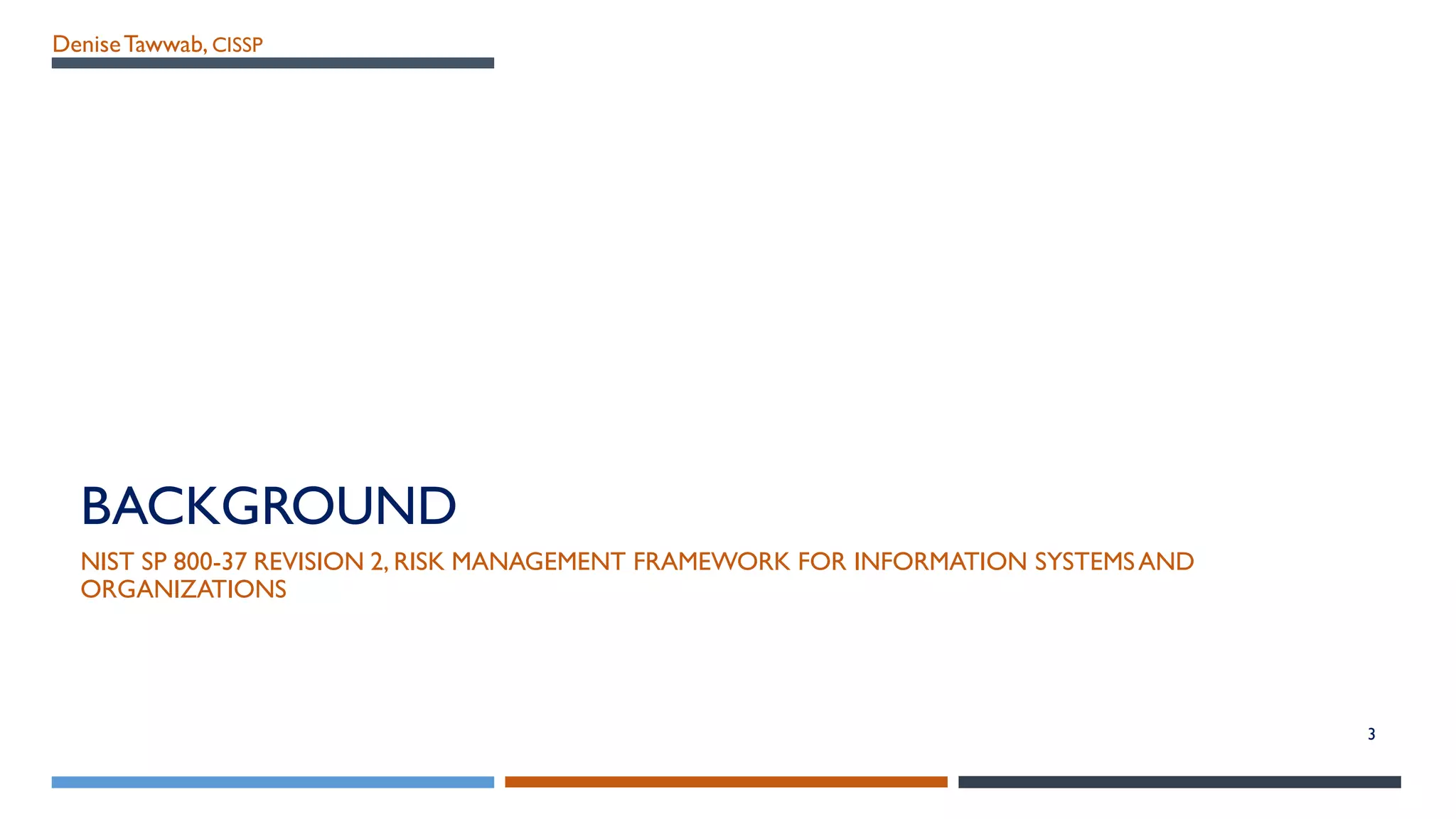 DeniseTawwab, CISSP
BACKGROUND
NIST SP 800-37 REVISION 2, RISK MANAGEMENT FRAMEWORK FOR INFORMATION SYSTEMSAND
ORGANIZATIONS
3
 