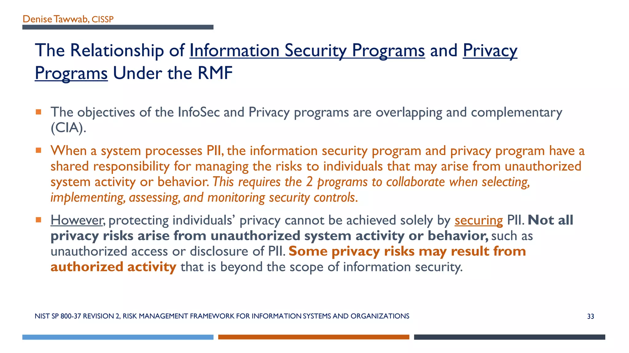 DeniseTawwab, CISSP
The Relationship of Information Security Programs and Privacy
Programs Under the RMF
 The objectives of the InfoSec and Privacy programs are overlapping and complementary
(CIA).
 When a system processes PII, the information security program and privacy program have a
shared responsibility for managing the risks to individuals that may arise from unauthorized
system activity or behavior. This requires the 2 programs to collaborate when selecting,
implementing, assessing,and monitoring security controls.
 However, protecting individuals’ privacy cannot be achieved solely by securing PII. Not all
privacy risks arise from unauthorized system activity or behavior, such as
unauthorized access or disclosure of PII. Some privacy risks may result from
authorized activity that is beyond the scope of information security.
NIST SP 800-37 REVISION 2, RISK MANAGEMENT FRAMEWORK FOR INFORMATION SYSTEMS AND ORGANIZATIONS 33
 
