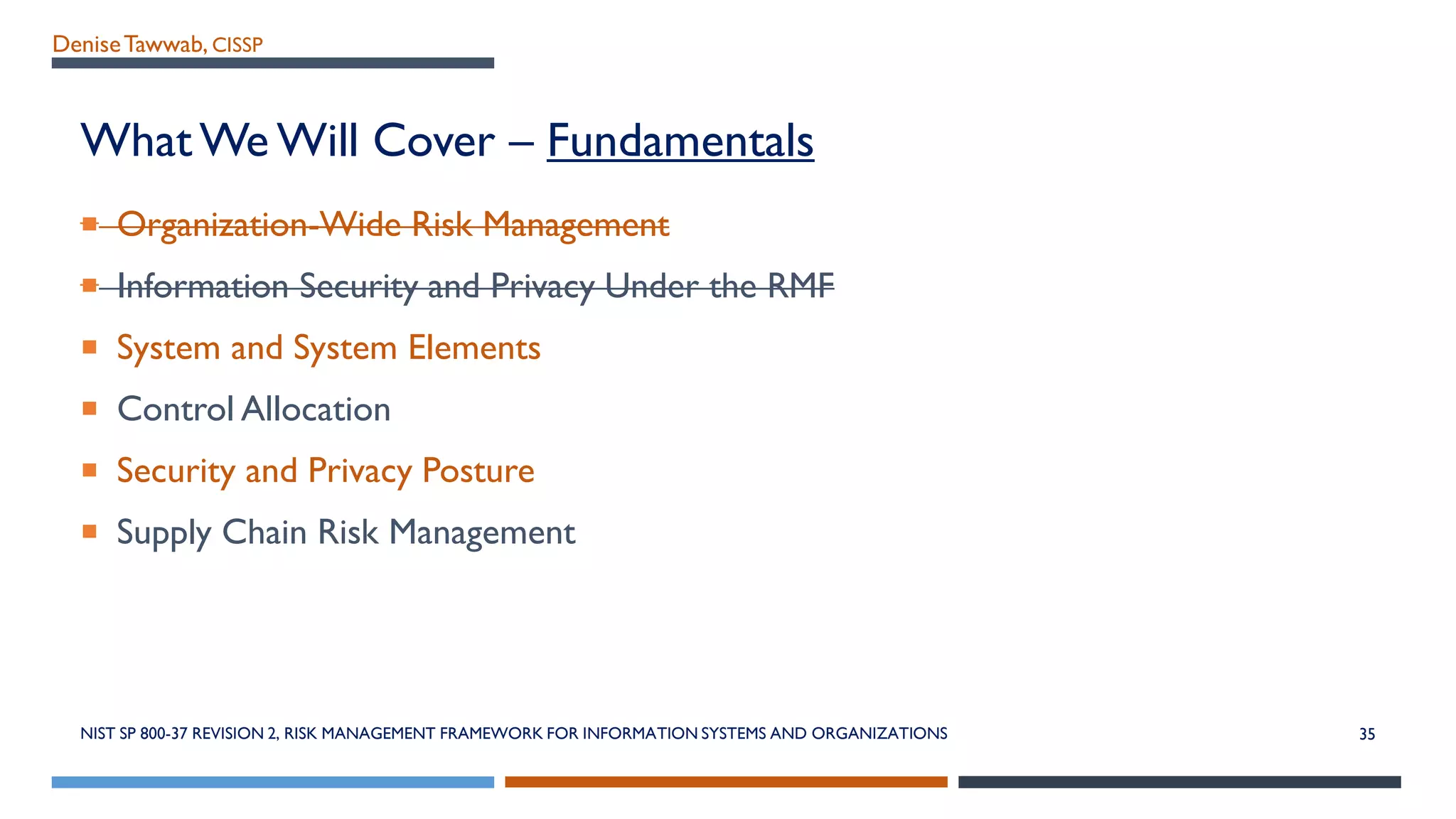 DeniseTawwab, CISSP
What We Will Cover – Fundamentals
 Organization-Wide Risk Management
 Information Security and Privacy Under the RMF
 System and System Elements
 Control Allocation
 Security and Privacy Posture
 Supply Chain Risk Management
NIST SP 800-37 REVISION 2, RISK MANAGEMENT FRAMEWORK FOR INFORMATION SYSTEMS AND ORGANIZATIONS 35
 