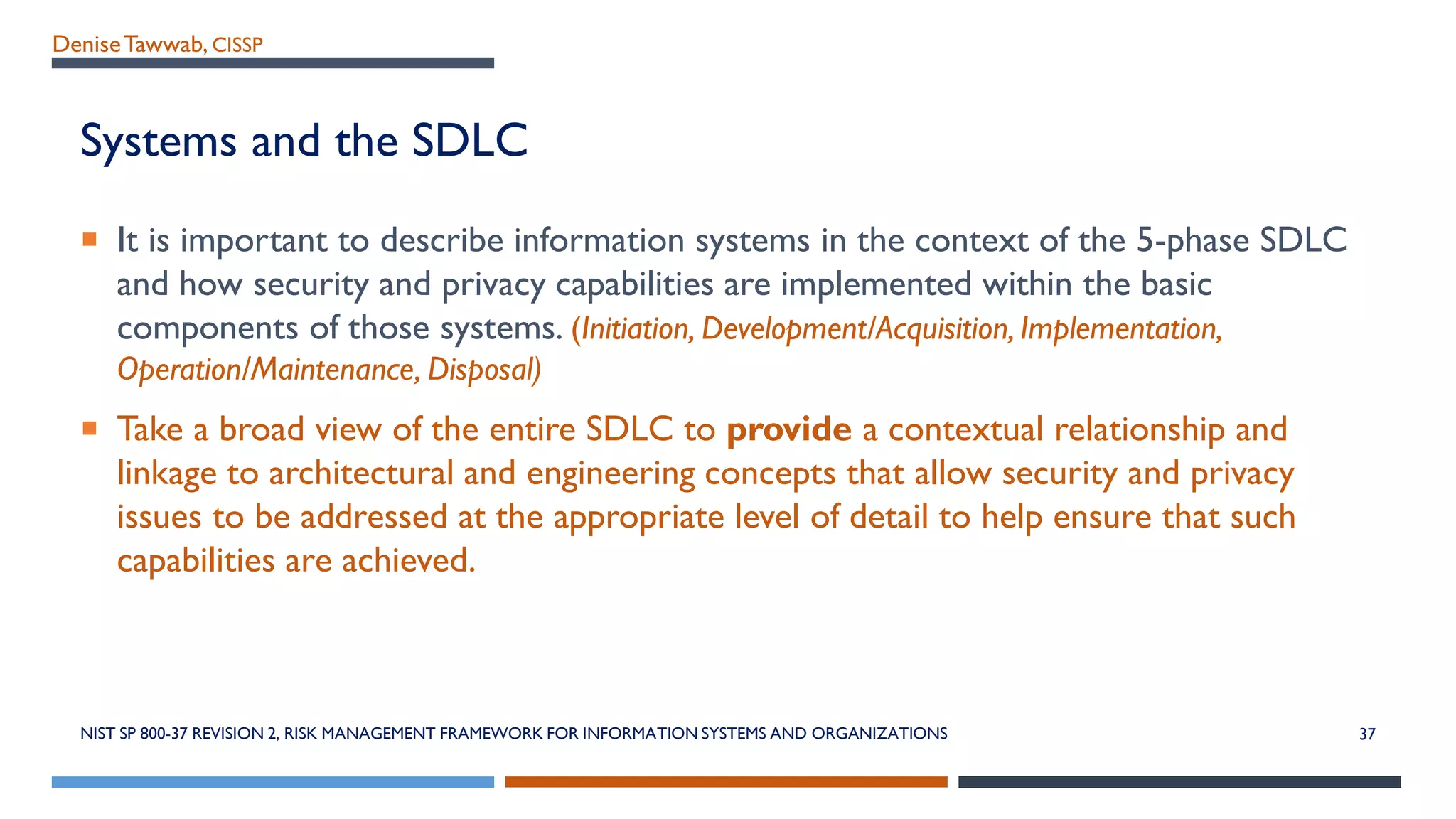 DeniseTawwab, CISSP
Systems and the SDLC
 It is important to describe information systems in the context of the 5-phase SDLC
and how security and privacy capabilities are implemented within the basic
components of those systems. (Initiation, Development/Acquisition, Implementation,
Operation/Maintenance, Disposal)
 Take a broad view of the entire SDLC to provide a contextual relationship and
linkage to architectural and engineering concepts that allow security and privacy
issues to be addressed at the appropriate level of detail to help ensure that such
capabilities are achieved.
37NIST SP 800-37 REVISION 2, RISK MANAGEMENT FRAMEWORK FOR INFORMATION SYSTEMS AND ORGANIZATIONS
 