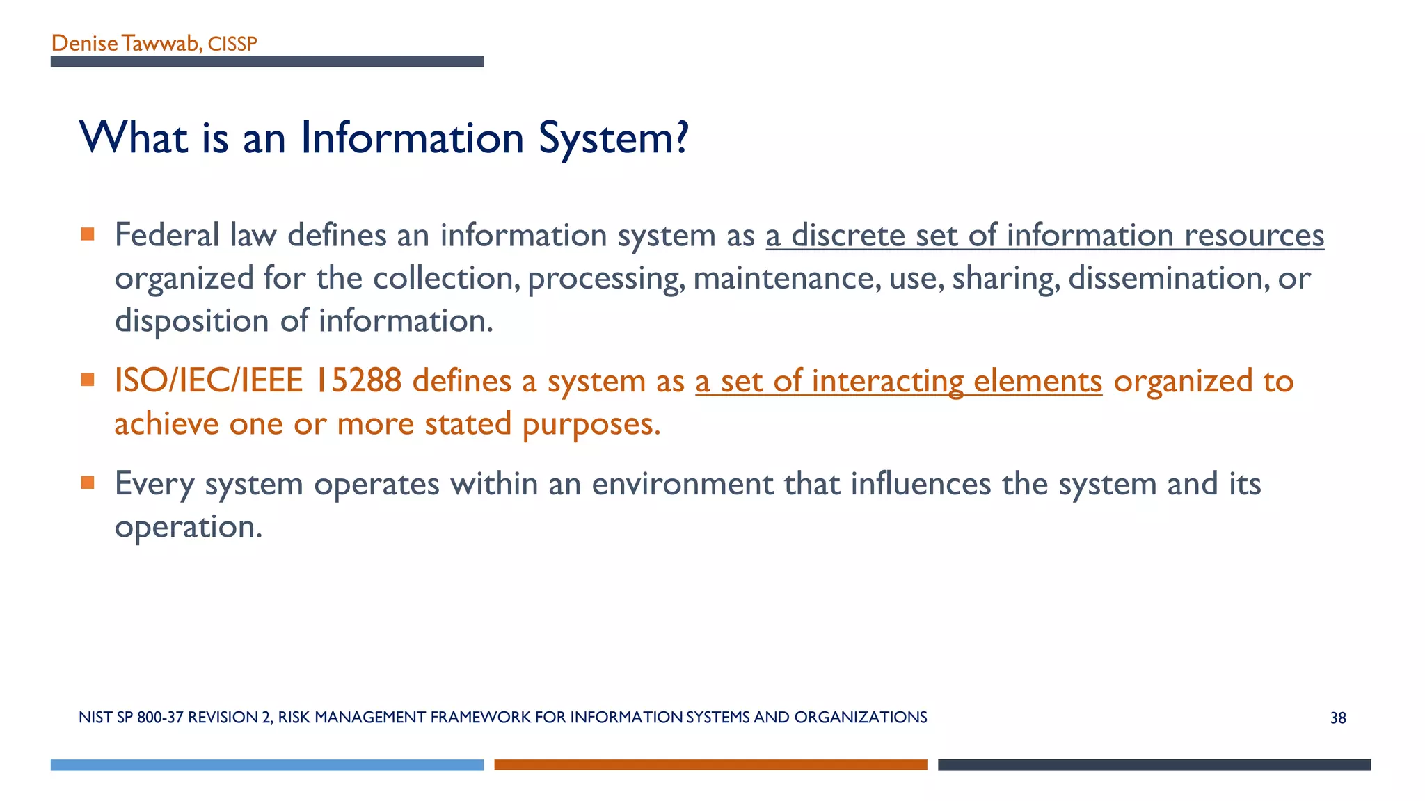 DeniseTawwab, CISSP
What is an Information System?
 Federal law defines an information system as a discrete set of information resources
organized for the collection, processing, maintenance, use, sharing, dissemination, or
disposition of information.
 ISO/IEC/IEEE 15288 defines a system as a set of interacting elements organized to
achieve one or more stated purposes.
 Every system operates within an environment that influences the system and its
operation.
NIST SP 800-37 REVISION 2, RISK MANAGEMENT FRAMEWORK FOR INFORMATION SYSTEMS AND ORGANIZATIONS 38
 