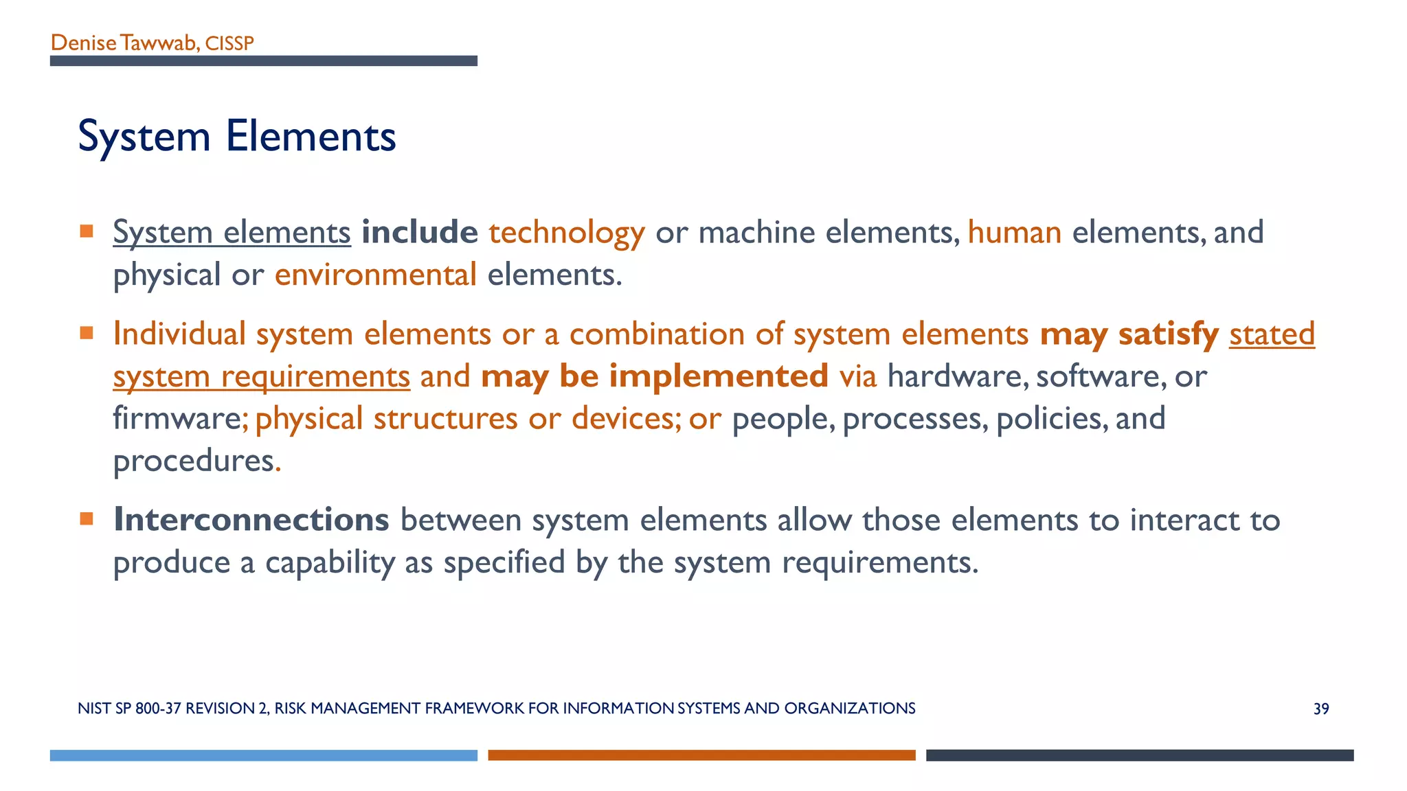 DeniseTawwab, CISSP
System Elements
 System elements include technology or machine elements, human elements, and
physical or environmental elements.
 Individual system elements or a combination of system elements may satisfy stated
system requirements and may be implemented via hardware, software, or
firmware; physical structures or devices; or people, processes, policies, and
procedures.
 Interconnections between system elements allow those elements to interact to
produce a capability as specified by the system requirements.
NIST SP 800-37 REVISION 2, RISK MANAGEMENT FRAMEWORK FOR INFORMATION SYSTEMS AND ORGANIZATIONS 39
 