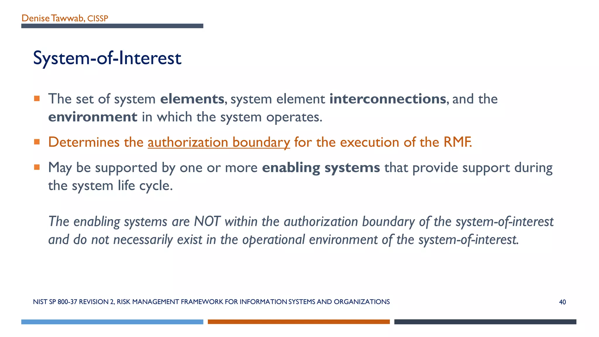 DeniseTawwab, CISSP
System-of-Interest
 The set of system elements, system element interconnections, and the
environment in which the system operates.
 Determines the authorization boundary for the execution of the RMF.
 May be supported by one or more enabling systems that provide support during
the system life cycle.
The enabling systems are NOT within the authorization boundary of the system-of-interest
and do not necessarily exist in the operational environment of the system-of-interest.
NIST SP 800-37 REVISION 2, RISK MANAGEMENT FRAMEWORK FOR INFORMATION SYSTEMS AND ORGANIZATIONS 40
 