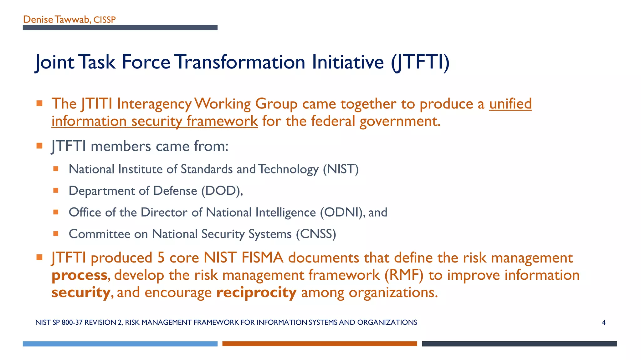 DeniseTawwab, CISSP
Joint Task Force Transformation Initiative (JTFTI)
 The JTITI InteragencyWorking Group came together to produce a unified
information security framework for the federal government.
 JTFTI members came from:
 National Institute of Standards and Technology (NIST)
 Department of Defense (DOD),
 Office of the Director of National Intelligence (ODNI), and
 Committee on National Security Systems (CNSS)
 JTFTI produced 5 core NIST FISMA documents that define the risk management
process, develop the risk management framework (RMF) to improve information
security, and encourage reciprocity among organizations.
NIST SP 800-37 REVISION 2, RISK MANAGEMENT FRAMEWORK FOR INFORMATION SYSTEMS AND ORGANIZATIONS 4
 