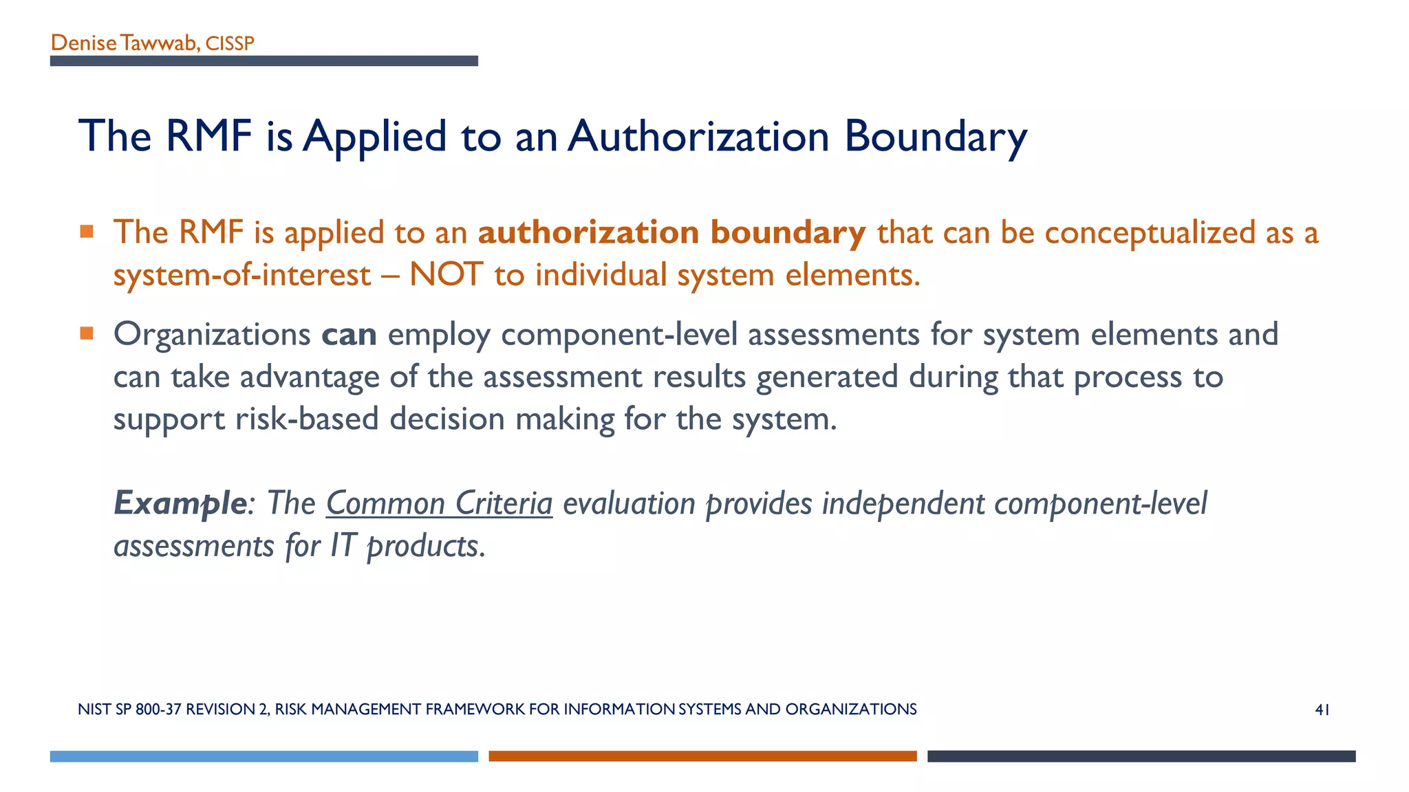 DeniseTawwab, CISSP
The RMF is Applied to an Authorization Boundary
 The RMF is applied to an authorization boundary that can be conceptualized as a
system-of-interest – NOT to individual system elements.
 Organizations can employ component-level assessments for system elements and
can take advantage of the assessment results generated during that process to
support risk-based decision making for the system.
Example: The Common Criteria evaluation provides independent component-level
assessments for IT products.
NIST SP 800-37 REVISION 2, RISK MANAGEMENT FRAMEWORK FOR INFORMATION SYSTEMS AND ORGANIZATIONS 41
 