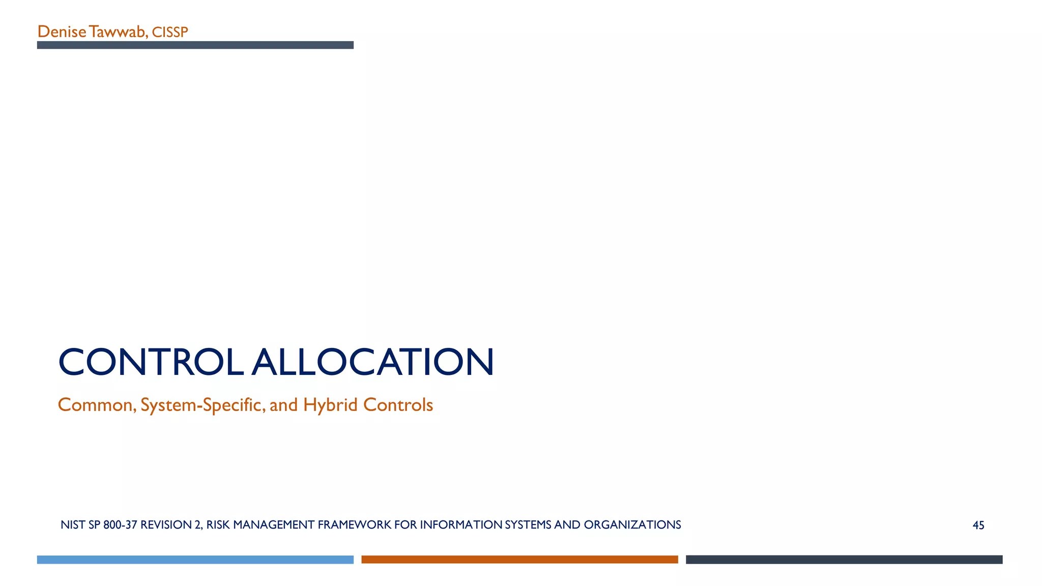 DeniseTawwab, CISSP
CONTROL ALLOCATION
Common, System-Specific, and Hybrid Controls
45NIST SP 800-37 REVISION 2, RISK MANAGEMENT FRAMEWORK FOR INFORMATION SYSTEMS AND ORGANIZATIONS
 
