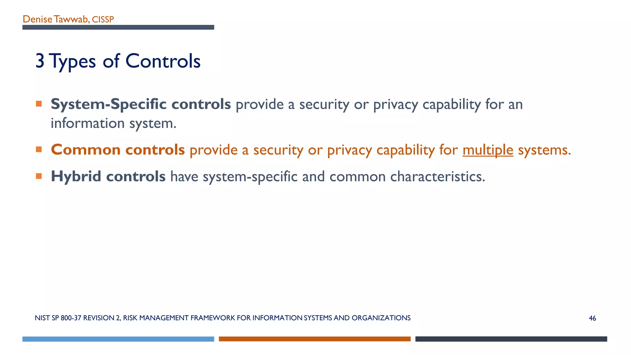 DeniseTawwab, CISSP
3 Types of Controls
 System-Specific controls provide a security or privacy capability for an
information system.
 Common controls provide a security or privacy capability for multiple systems.
 Hybrid controls have system-specific and common characteristics.
46NIST SP 800-37 REVISION 2, RISK MANAGEMENT FRAMEWORK FOR INFORMATION SYSTEMS AND ORGANIZATIONS
 