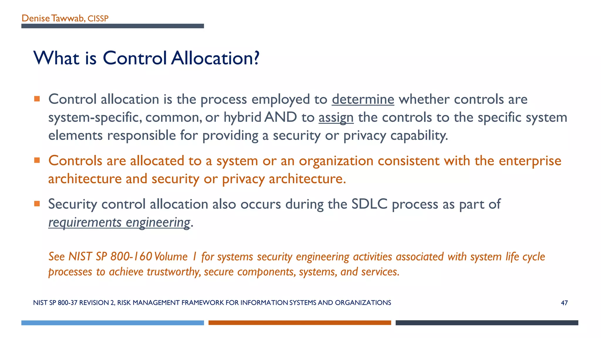 DeniseTawwab, CISSP
What is Control Allocation?
 Control allocation is the process employed to determine whether controls are
system-specific, common, or hybrid AND to assign the controls to the specific system
elements responsible for providing a security or privacy capability.
 Controls are allocated to a system or an organization consistent with the enterprise
architecture and security or privacy architecture.
 Security control allocation also occurs during the SDLC process as part of
requirements engineering.
See NIST SP 800-160Volume 1 for systems security engineering activities associated with system life cycle
processes to achieve trustworthy, secure components, systems, and services.
NIST SP 800-37 REVISION 2, RISK MANAGEMENT FRAMEWORK FOR INFORMATION SYSTEMS AND ORGANIZATIONS 47
 