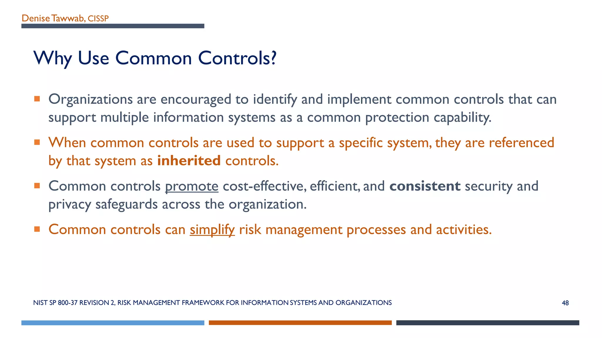 DeniseTawwab, CISSP
Why Use Common Controls?
 Organizations are encouraged to identify and implement common controls that can
support multiple information systems as a common protection capability.
 When common controls are used to support a specific system, they are referenced
by that system as inherited controls.
 Common controls promote cost-effective, efficient, and consistent security and
privacy safeguards across the organization.
 Common controls can simplify risk management processes and activities.
NIST SP 800-37 REVISION 2, RISK MANAGEMENT FRAMEWORK FOR INFORMATION SYSTEMS AND ORGANIZATIONS 48
 