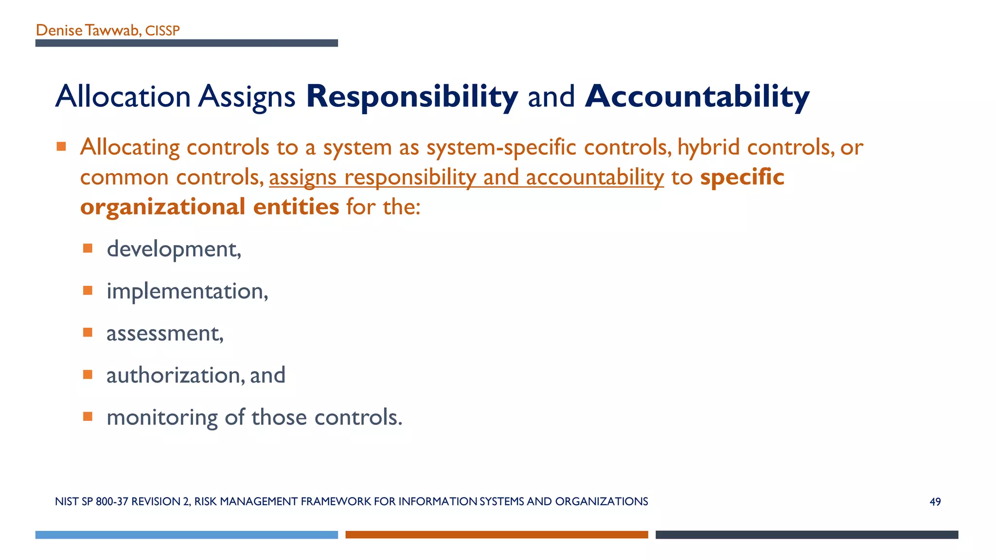 DeniseTawwab, CISSP
Allocation Assigns Responsibility and Accountability
 Allocating controls to a system as system-specific controls, hybrid controls, or
common controls, assigns responsibility and accountability to specific
organizational entities for the:
 development,
 implementation,
 assessment,
 authorization, and
 monitoring of those controls.
NIST SP 800-37 REVISION 2, RISK MANAGEMENT FRAMEWORK FOR INFORMATION SYSTEMS AND ORGANIZATIONS 49
 