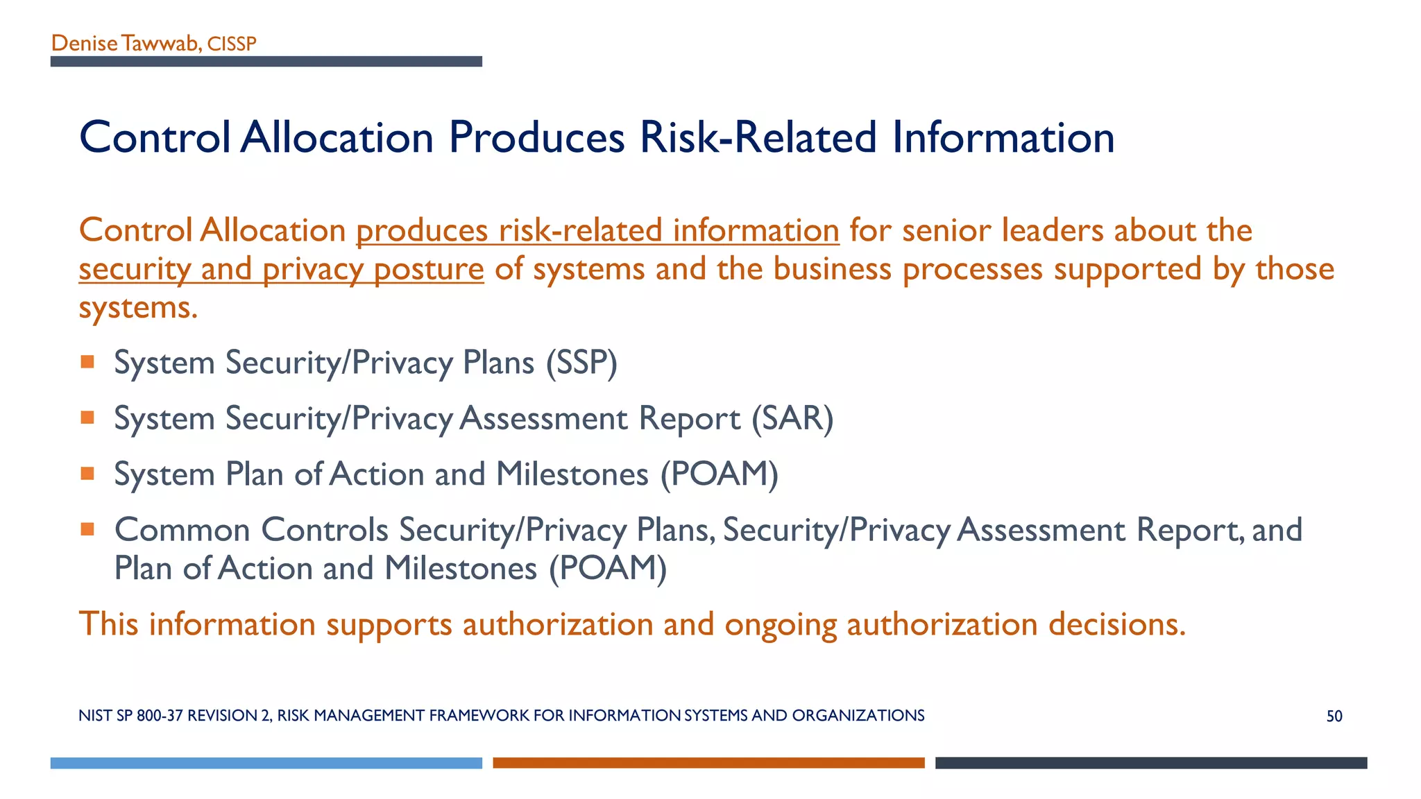 DeniseTawwab, CISSP
Control Allocation Produces Risk-Related Information
Control Allocation produces risk-related information for senior leaders about the
security and privacy posture of systems and the business processes supported by those
systems.
 System Security/Privacy Plans (SSP)
 System Security/Privacy Assessment Report (SAR)
 System Plan of Action and Milestones (POAM)
 Common Controls Security/Privacy Plans, Security/Privacy Assessment Report, and
Plan of Action and Milestones (POAM)
This information supports authorization and ongoing authorization decisions.
NIST SP 800-37 REVISION 2, RISK MANAGEMENT FRAMEWORK FOR INFORMATION SYSTEMS AND ORGANIZATIONS 50
 