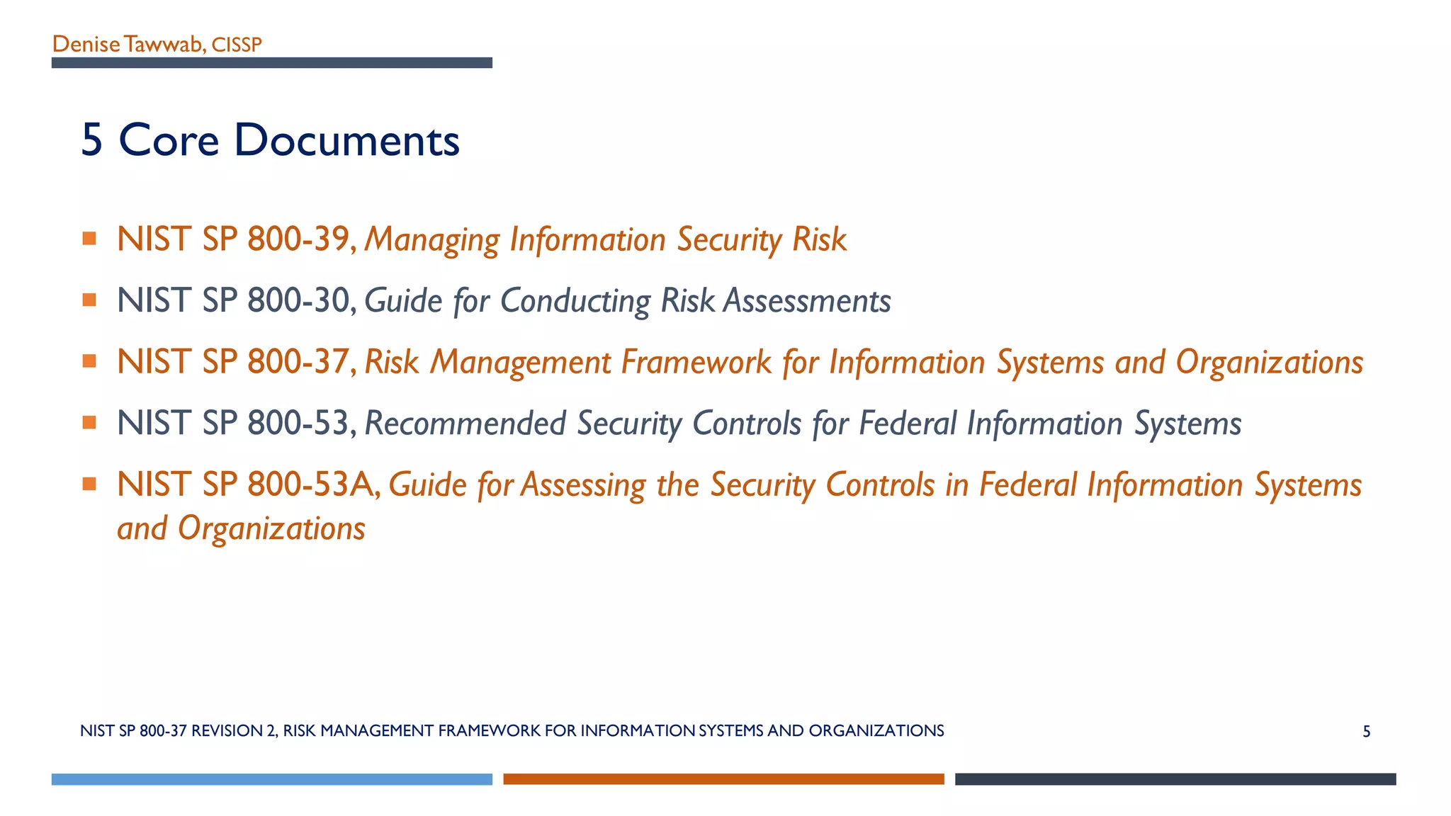 DeniseTawwab, CISSP
5 Core Documents
 NIST SP 800-39, Managing Information Security Risk
 NIST SP 800-30, Guide for Conducting Risk Assessments
 NIST SP 800-37, Risk Management Framework for Information Systems and Organizations
 NIST SP 800-53, Recommended Security Controls for Federal Information Systems
 NIST SP 800-53A, Guide for Assessing the Security Controls in Federal Information Systems
and Organizations
NIST SP 800-37 REVISION 2, RISK MANAGEMENT FRAMEWORK FOR INFORMATION SYSTEMS AND ORGANIZATIONS 5
 