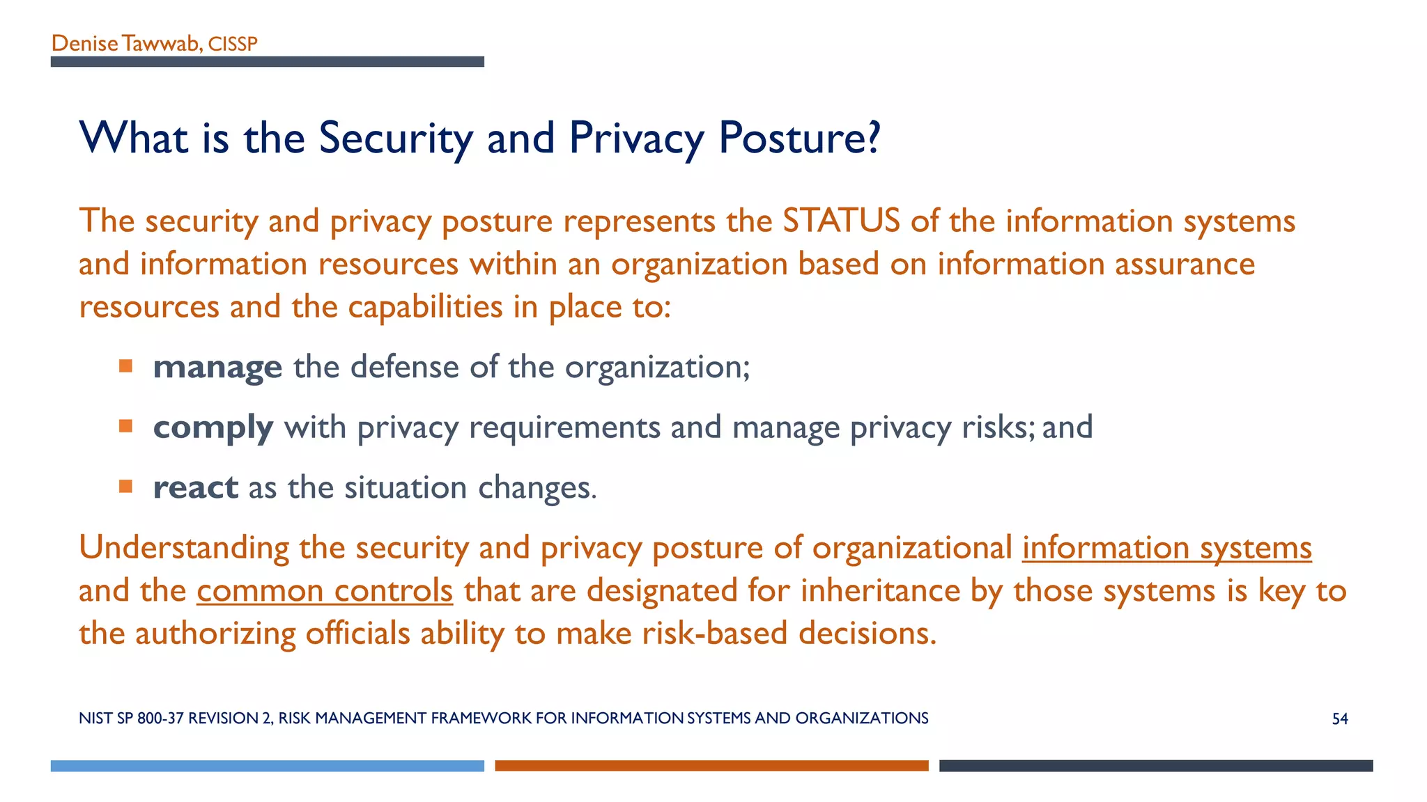 DeniseTawwab, CISSP
What is the Security and Privacy Posture?
The security and privacy posture represents the STATUS of the information systems
and information resources within an organization based on information assurance
resources and the capabilities in place to:
 manage the defense of the organization;
 comply with privacy requirements and manage privacy risks; and
 react as the situation changes.
Understanding the security and privacy posture of organizational information systems
and the common controls that are designated for inheritance by those systems is key to
the authorizing officials ability to make risk-based decisions.
NIST SP 800-37 REVISION 2, RISK MANAGEMENT FRAMEWORK FOR INFORMATION SYSTEMS AND ORGANIZATIONS 54
 