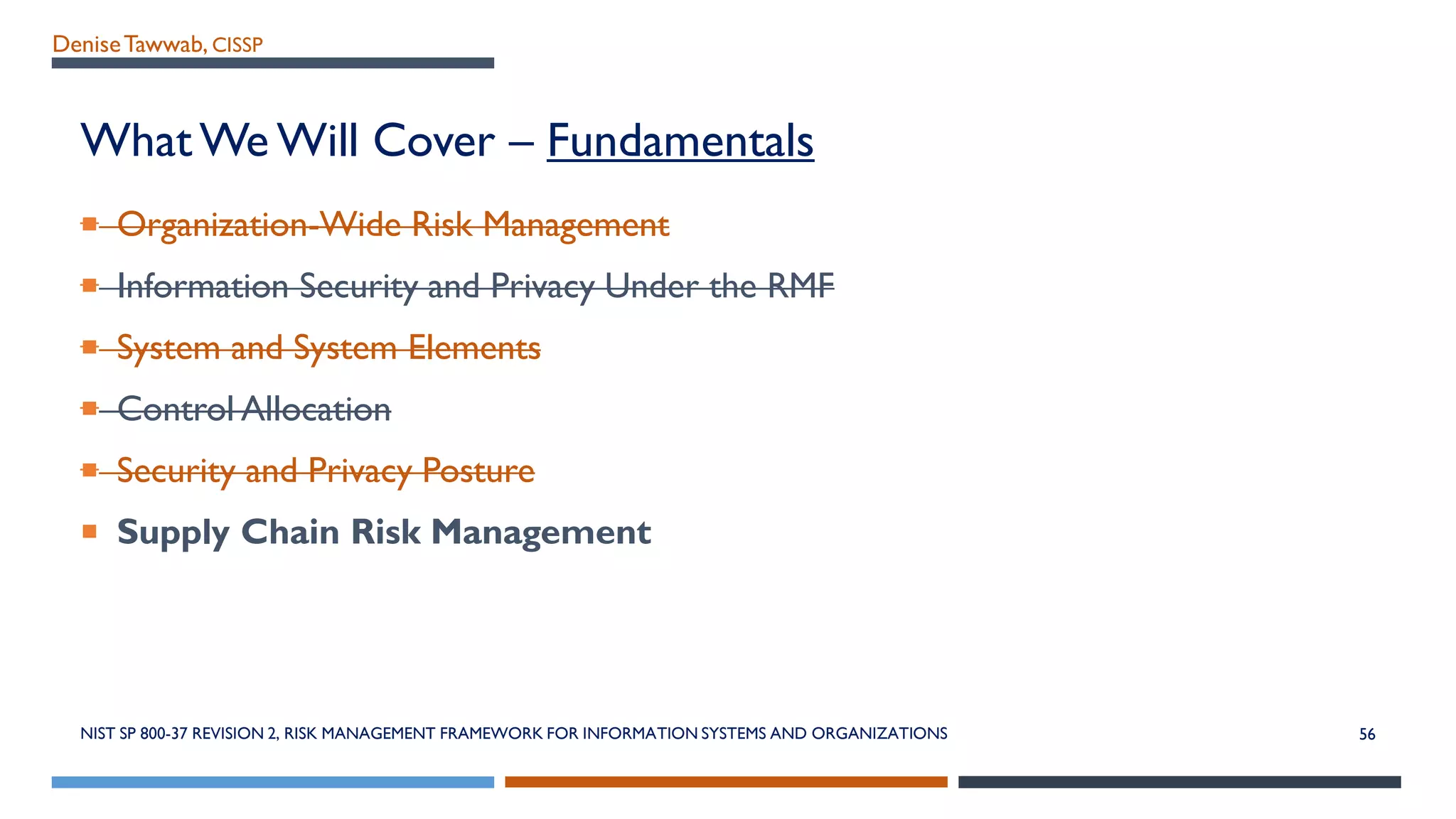 DeniseTawwab, CISSP
What We Will Cover – Fundamentals
 Organization-Wide Risk Management
 Information Security and Privacy Under the RMF
 System and System Elements
 Control Allocation
 Security and Privacy Posture
 Supply Chain Risk Management
NIST SP 800-37 REVISION 2, RISK MANAGEMENT FRAMEWORK FOR INFORMATION SYSTEMS AND ORGANIZATIONS 56
 