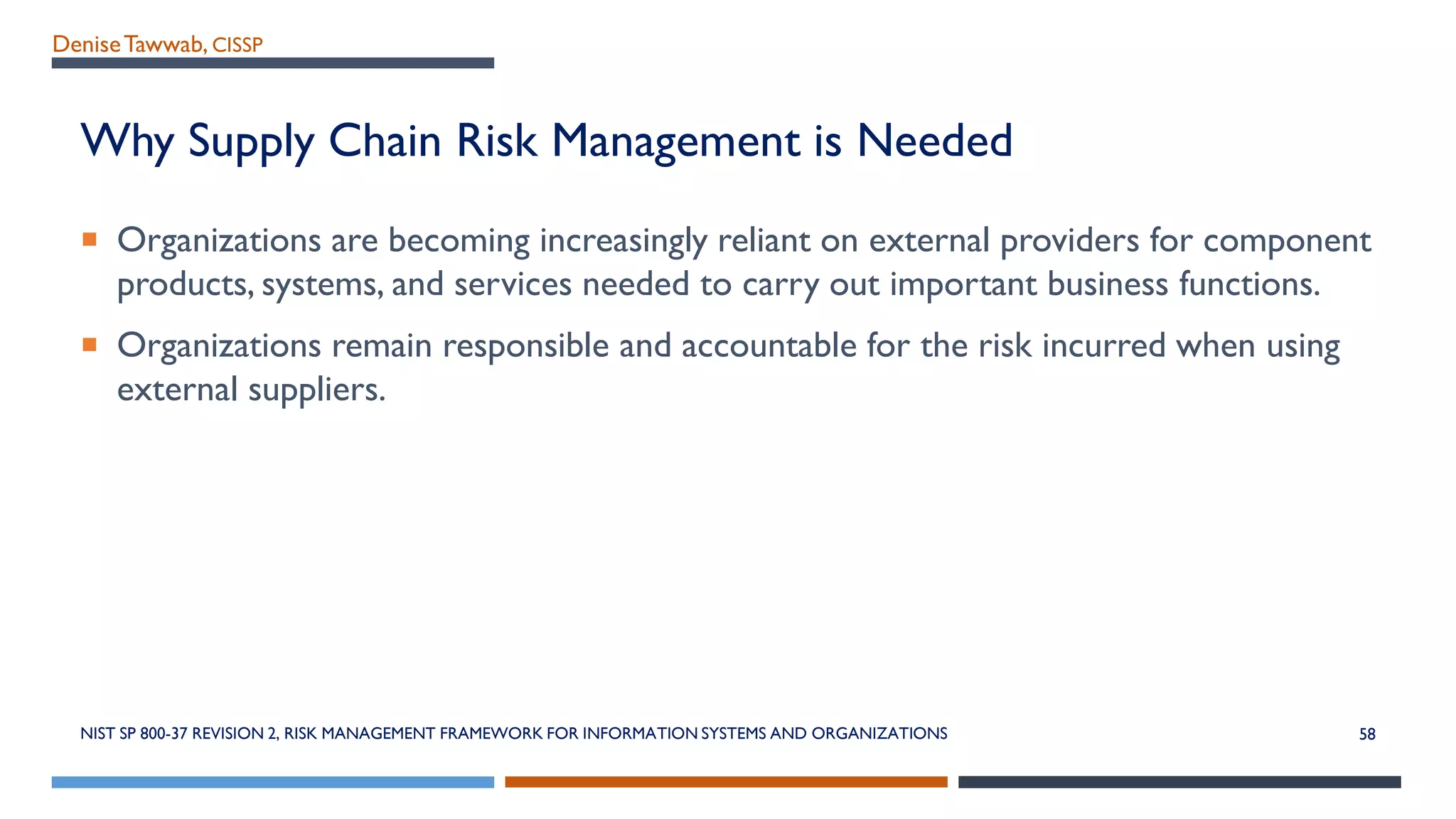 DeniseTawwab, CISSP
Why Supply Chain Risk Management is Needed
 Organizations are becoming increasingly reliant on external providers for component
products, systems, and services needed to carry out important business functions.
 Organizations remain responsible and accountable for the risk incurred when using
external suppliers.
58NIST SP 800-37 REVISION 2, RISK MANAGEMENT FRAMEWORK FOR INFORMATION SYSTEMS AND ORGANIZATIONS
 