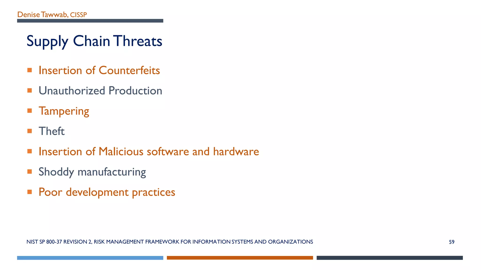 DeniseTawwab, CISSP
Supply Chain Threats
 Insertion of Counterfeits
 Unauthorized Production
 Tampering
 Theft
 Insertion of Malicious software and hardware
 Shoddy manufacturing
 Poor development practices
NIST SP 800-37 REVISION 2, RISK MANAGEMENT FRAMEWORK FOR INFORMATION SYSTEMS AND ORGANIZATIONS 59
 