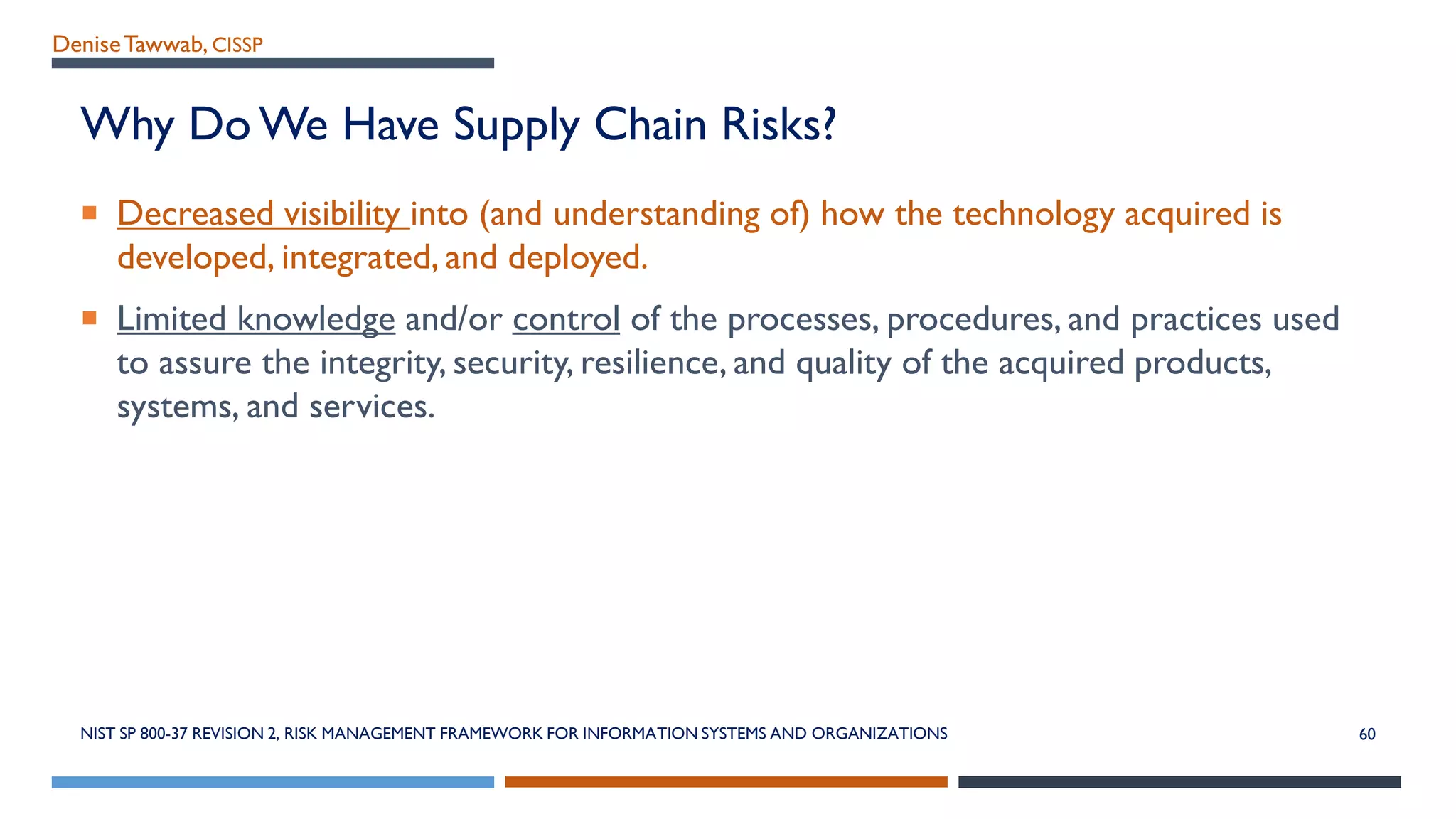 DeniseTawwab, CISSP
Why Do We Have Supply Chain Risks?
 Decreased visibility into (and understanding of) how the technology acquired is
developed, integrated, and deployed.
 Limited knowledge and/or control of the processes, procedures, and practices used
to assure the integrity, security, resilience, and quality of the acquired products,
systems, and services.
NIST SP 800-37 REVISION 2, RISK MANAGEMENT FRAMEWORK FOR INFORMATION SYSTEMS AND ORGANIZATIONS 60
 