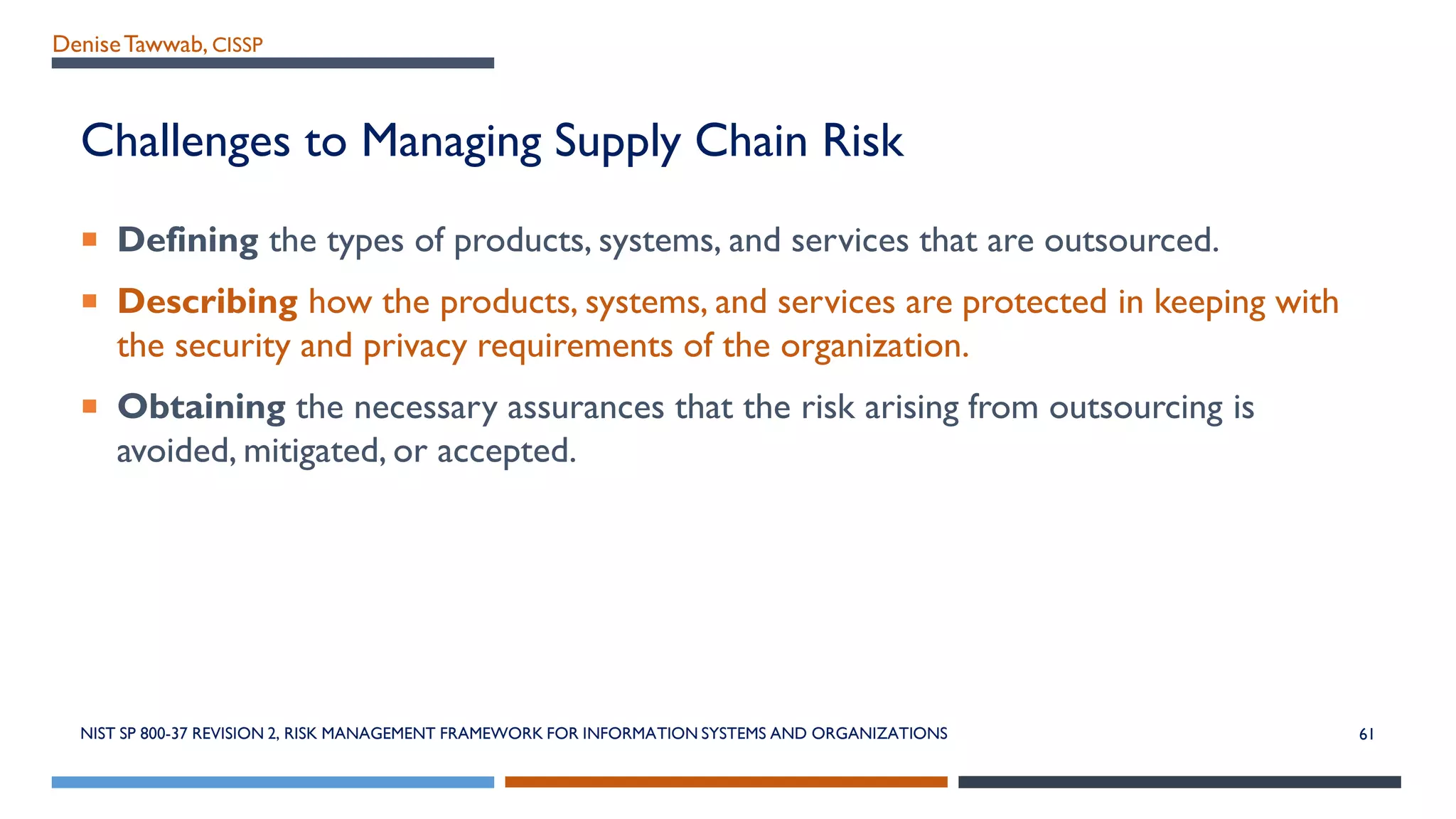 DeniseTawwab, CISSP
Challenges to Managing Supply Chain Risk
 Defining the types of products, systems, and services that are outsourced.
 Describing how the products, systems, and services are protected in keeping with
the security and privacy requirements of the organization.
 Obtaining the necessary assurances that the risk arising from outsourcing is
avoided, mitigated, or accepted.
NIST SP 800-37 REVISION 2, RISK MANAGEMENT FRAMEWORK FOR INFORMATION SYSTEMS AND ORGANIZATIONS 61
 