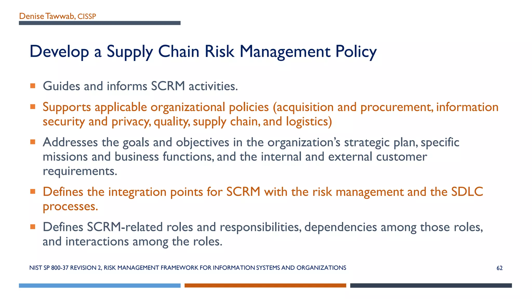 DeniseTawwab, CISSP
Develop a Supply Chain Risk Management Policy
 Guides and informs SCRM activities.
 Supports applicable organizational policies (acquisition and procurement, information
security and privacy, quality, supply chain, and logistics)
 Addresses the goals and objectives in the organization’s strategic plan, specific
missions and business functions, and the internal and external customer
requirements.
 Defines the integration points for SCRM with the risk management and the SDLC
processes.
 Defines SCRM-related roles and responsibilities, dependencies among those roles,
and interactions among the roles.
NIST SP 800-37 REVISION 2, RISK MANAGEMENT FRAMEWORK FOR INFORMATION SYSTEMS AND ORGANIZATIONS 62
 