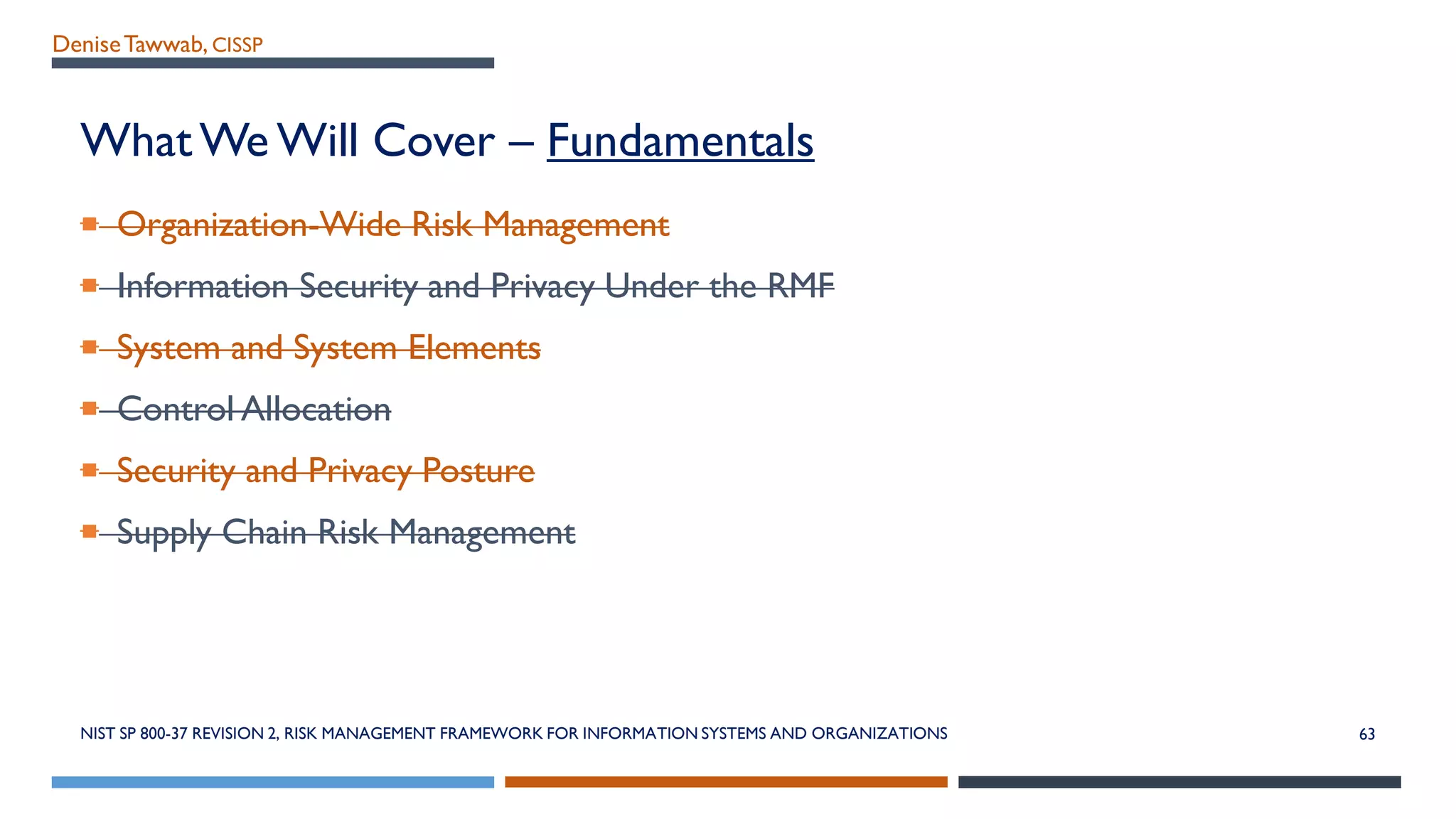 DeniseTawwab, CISSP
What We Will Cover – Fundamentals
 Organization-Wide Risk Management
 Information Security and Privacy Under the RMF
 System and System Elements
 Control Allocation
 Security and Privacy Posture
 Supply Chain Risk Management
NIST SP 800-37 REVISION 2, RISK MANAGEMENT FRAMEWORK FOR INFORMATION SYSTEMS AND ORGANIZATIONS 63
 