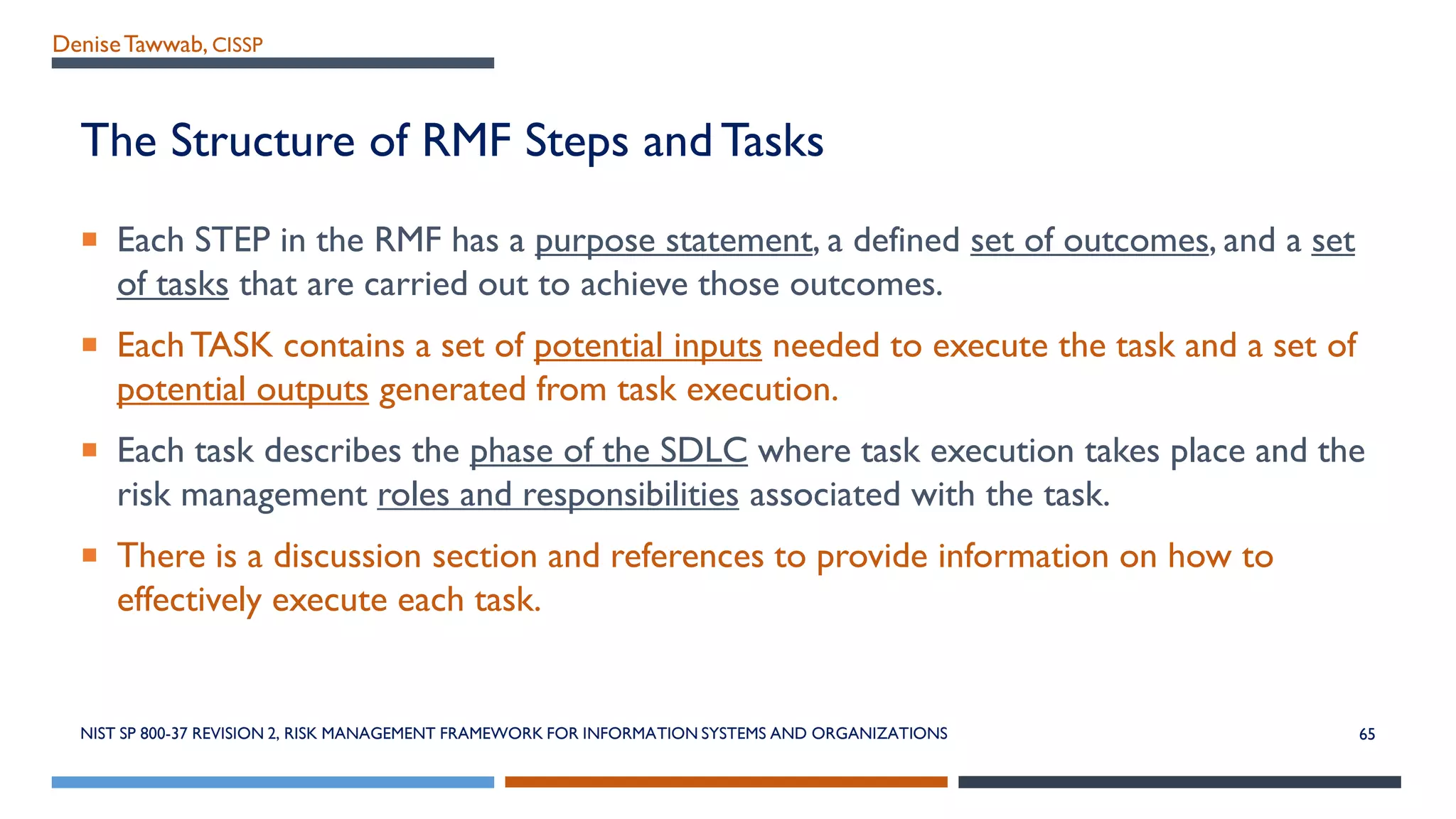 DeniseTawwab, CISSP
The Structure of RMF Steps and Tasks
 Each STEP in the RMF has a purpose statement, a defined set of outcomes, and a set
of tasks that are carried out to achieve those outcomes.
 EachTASK contains a set of potential inputs needed to execute the task and a set of
potential outputs generated from task execution.
 Each task describes the phase of the SDLC where task execution takes place and the
risk management roles and responsibilities associated with the task.
 There is a discussion section and references to provide information on how to
effectively execute each task.
65NIST SP 800-37 REVISION 2, RISK MANAGEMENT FRAMEWORK FOR INFORMATION SYSTEMS AND ORGANIZATIONS
 