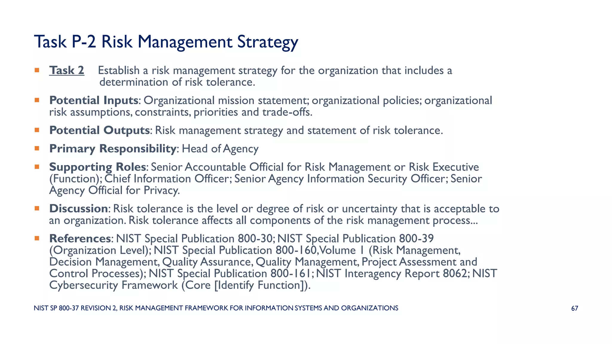 Task P-2 Risk Management Strategy
 Task 2 Establish a risk management strategy for the organization that includes a
determination of risk tolerance.
 Potential Inputs: Organizational mission statement; organizational policies; organizational
risk assumptions, constraints, priorities and trade-offs.
 Potential Outputs: Risk management strategy and statement of risk tolerance.
 Primary Responsibility: Head of Agency
 Supporting Roles: Senior Accountable Official for Risk Management or Risk Executive
(Function); Chief Information Officer; Senior Agency Information Security Officer; Senior
Agency Official for Privacy.
 Discussion: Risk tolerance is the level or degree of risk or uncertainty that is acceptable to
an organization. Risk tolerance affects all components of the risk management process...
 References: NIST Special Publication 800-30; NIST Special Publication 800-39
(Organization Level); NIST Special Publication 800-160,Volume 1 (Risk Management,
Decision Management, Quality Assurance, Quality Management, Project Assessment and
Control Processes); NIST Special Publication 800-161;NIST Interagency Report 8062; NIST
Cybersecurity Framework (Core [Identify Function]).
67NIST SP 800-37 REVISION 2, RISK MANAGEMENT FRAMEWORK FOR INFORMATION SYSTEMS AND ORGANIZATIONS
 
