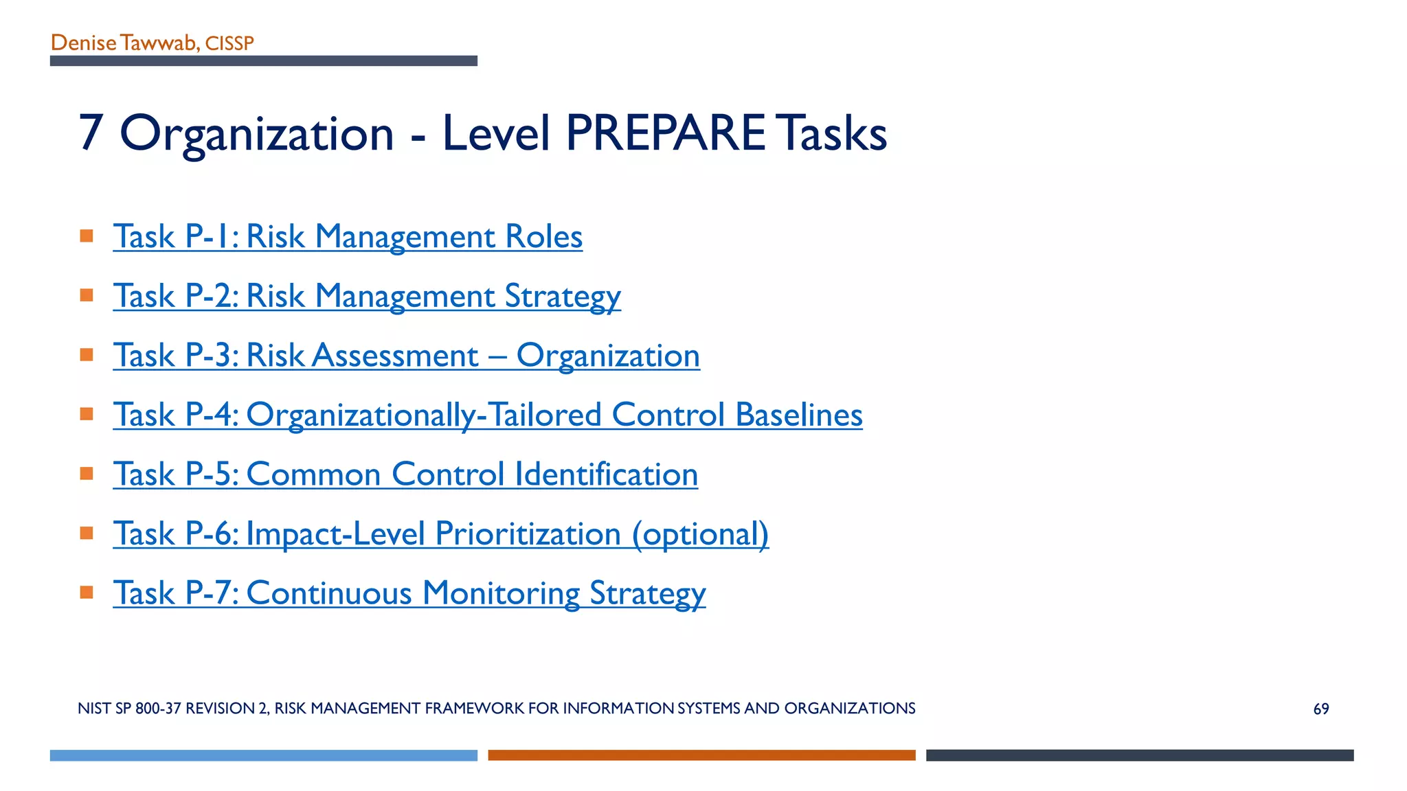 DeniseTawwab, CISSP
7 Organization - Level PREPARE Tasks
 Task P-1: Risk Management Roles
 Task P-2: Risk Management Strategy
 Task P-3: Risk Assessment – Organization
 Task P-4: Organizationally-Tailored Control Baselines
 Task P-5: Common Control Identification
 Task P-6: Impact-Level Prioritization (optional)
 Task P-7: Continuous Monitoring Strategy
NIST SP 800-37 REVISION 2, RISK MANAGEMENT FRAMEWORK FOR INFORMATION SYSTEMS AND ORGANIZATIONS 69
 