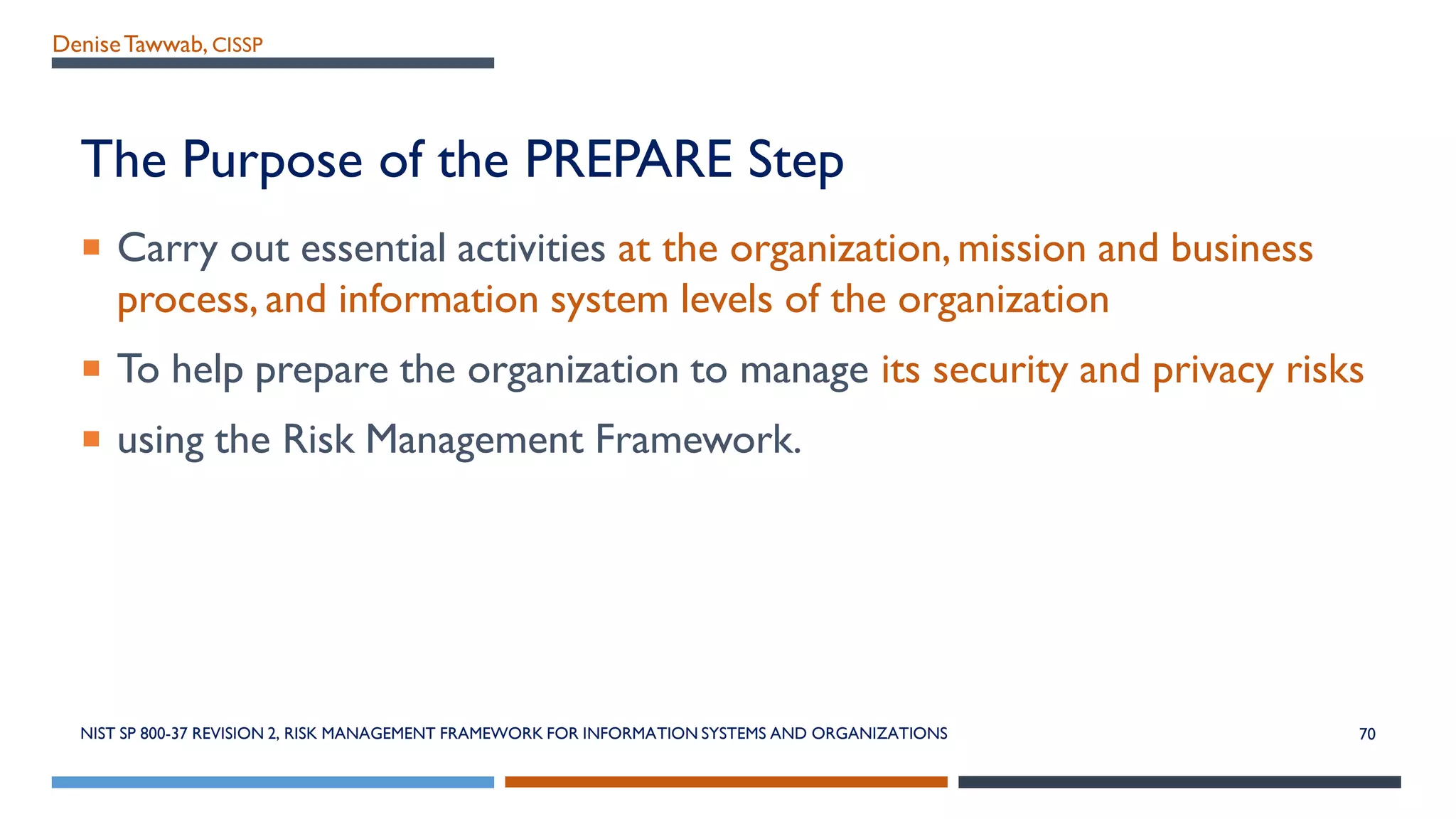 DeniseTawwab, CISSP
The Purpose of the PREPARE Step
 Carry out essential activities at the organization,mission and business
process, and information system levels of the organization
 To help prepare the organization to manage its security and privacy risks
 using the Risk Management Framework.
NIST SP 800-37 REVISION 2, RISK MANAGEMENT FRAMEWORK FOR INFORMATION SYSTEMS AND ORGANIZATIONS 70
 