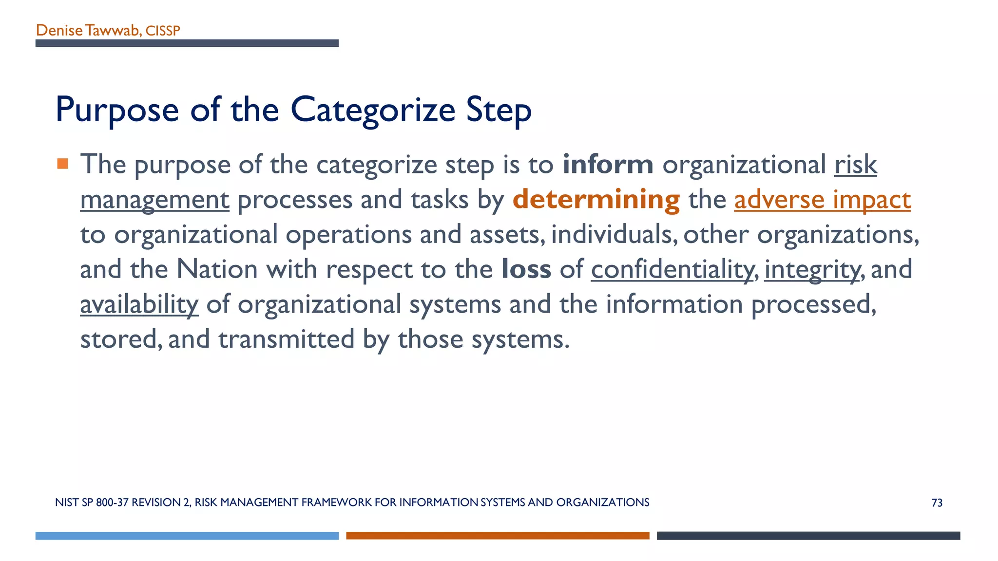 DeniseTawwab, CISSP
Purpose of the Categorize Step
 The purpose of the categorize step is to inform organizational risk
management processes and tasks by determining the adverse impact
to organizational operations and assets, individuals,other organizations,
and the Nation with respect to the loss of confidentiality,integrity, and
availability of organizational systems and the information processed,
stored, and transmitted by those systems.
NIST SP 800-37 REVISION 2, RISK MANAGEMENT FRAMEWORK FOR INFORMATION SYSTEMS AND ORGANIZATIONS 73
 